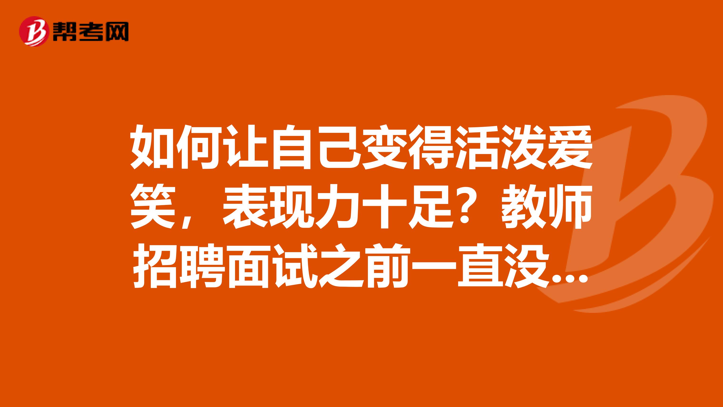 如何让自己变得活泼爱笑，表现力十足？教师招聘面试之前一直没过，就差了那么一点。有什么训练方法吗？
