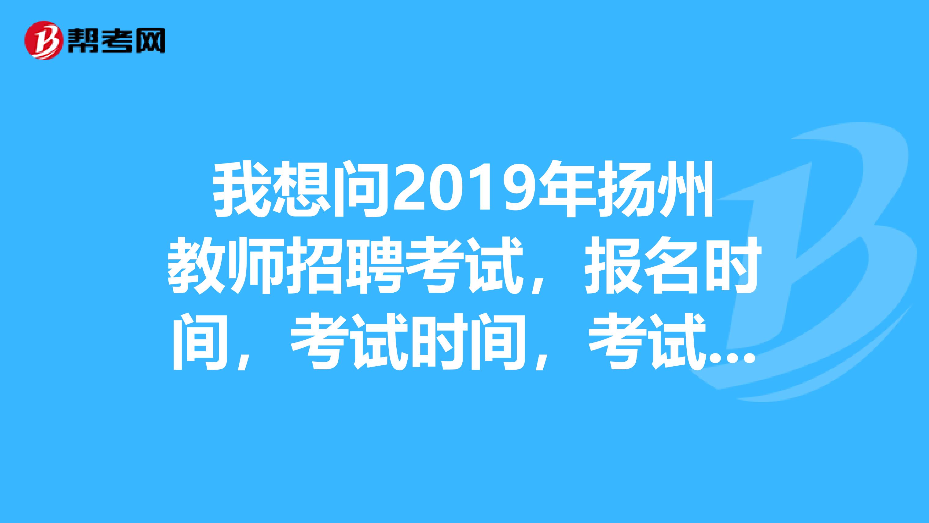 我想问2019年扬州教师招聘考试,报名时间,考试时间,考试内容这些方面。