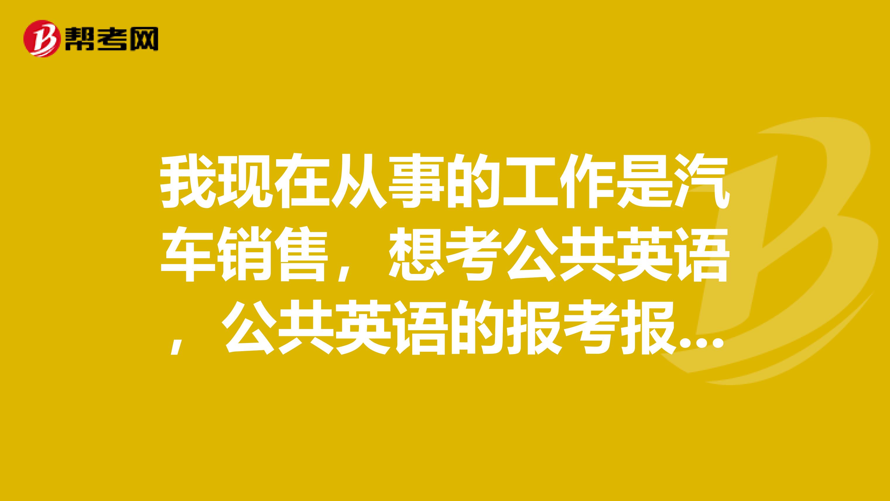 我现在从事的工作是汽车销售，想考公共英语，公共英语的报考报考时间都是什么时候