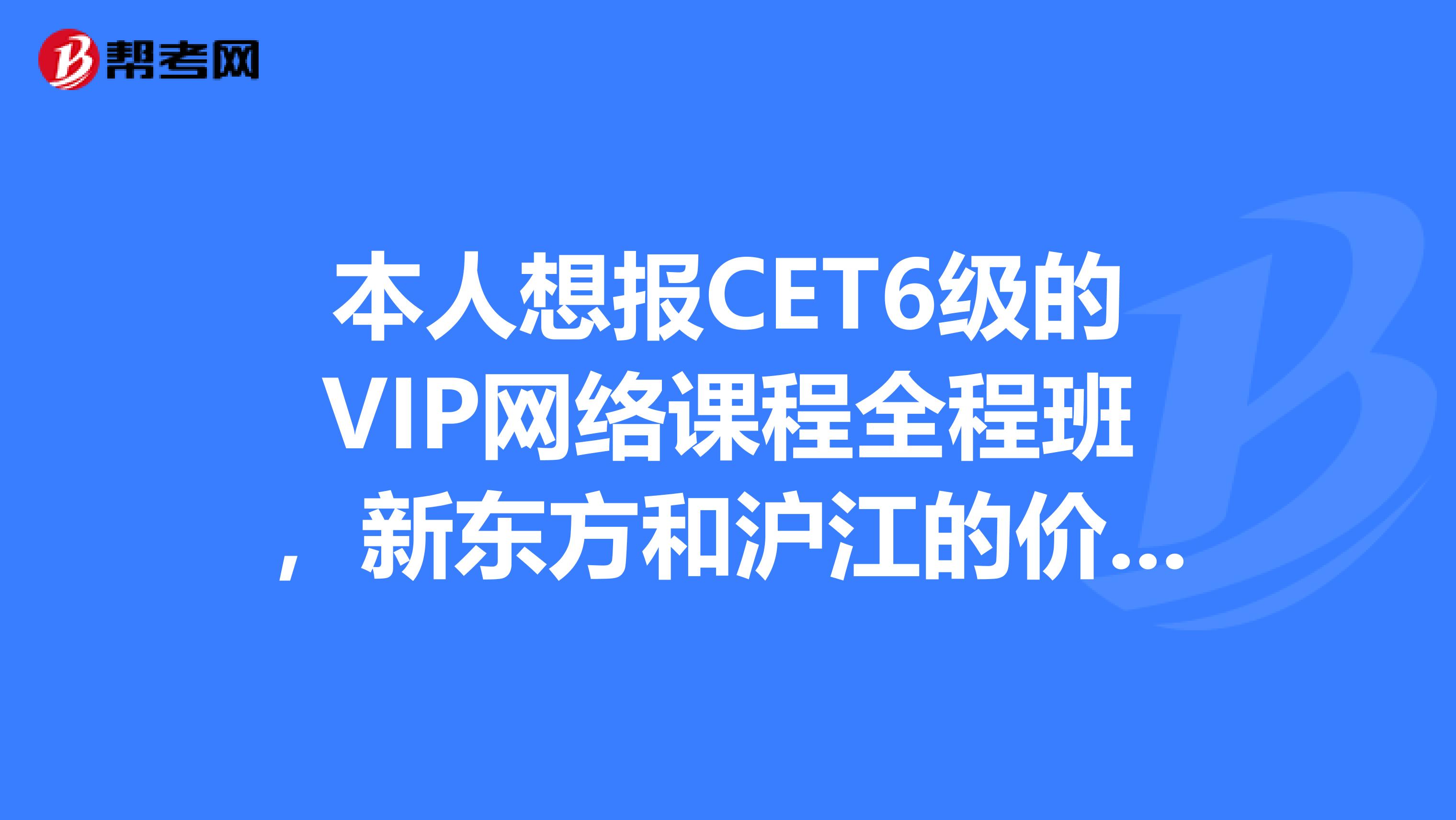 本人想报CET6级的VIP网络课程全程班，新东方和沪江的价格都差不多，请报过的人给点建议。无锡小女拜谢了~~