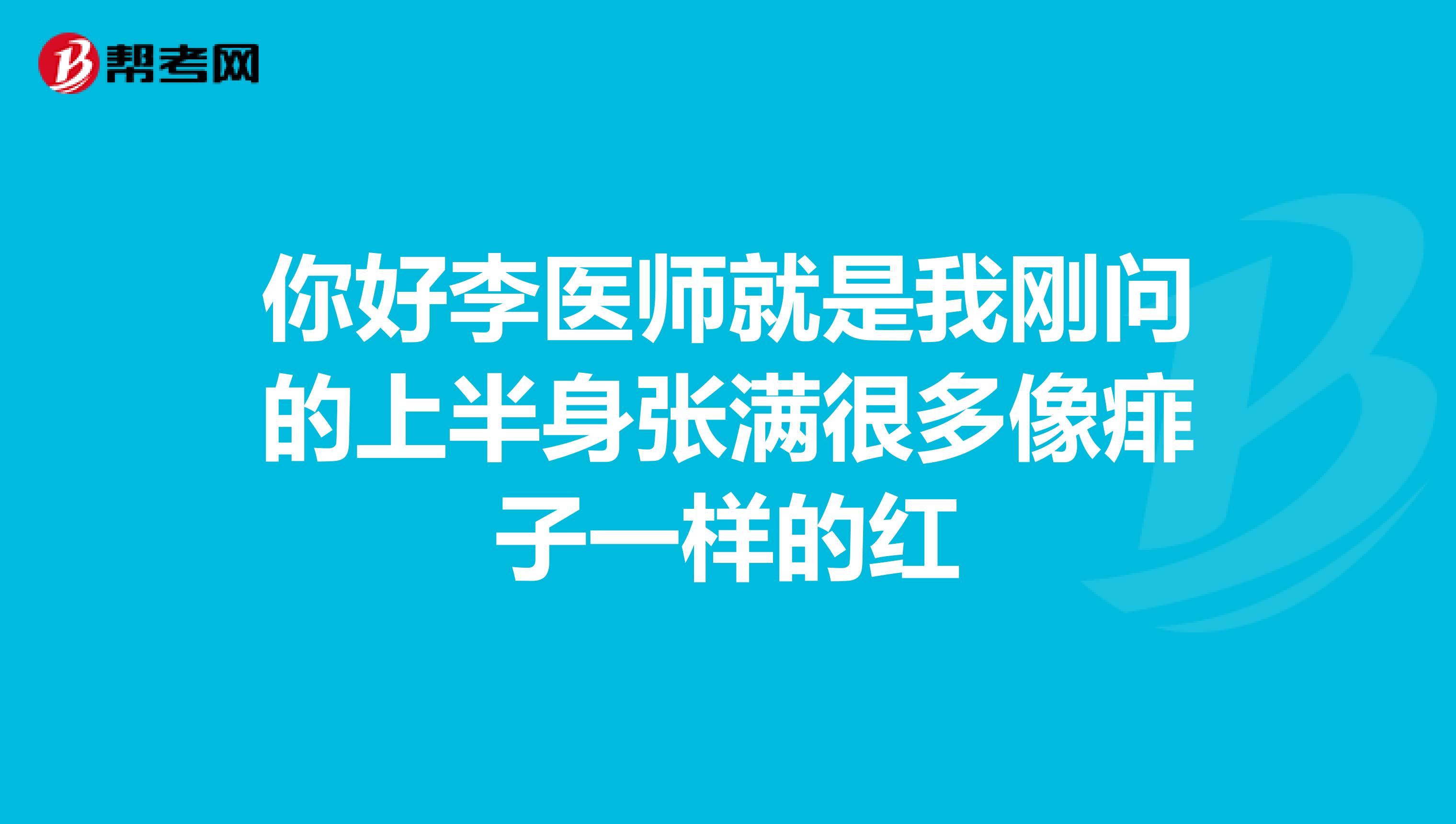 你好李医师就是我刚问的上半身张满很多像痱子一样的红