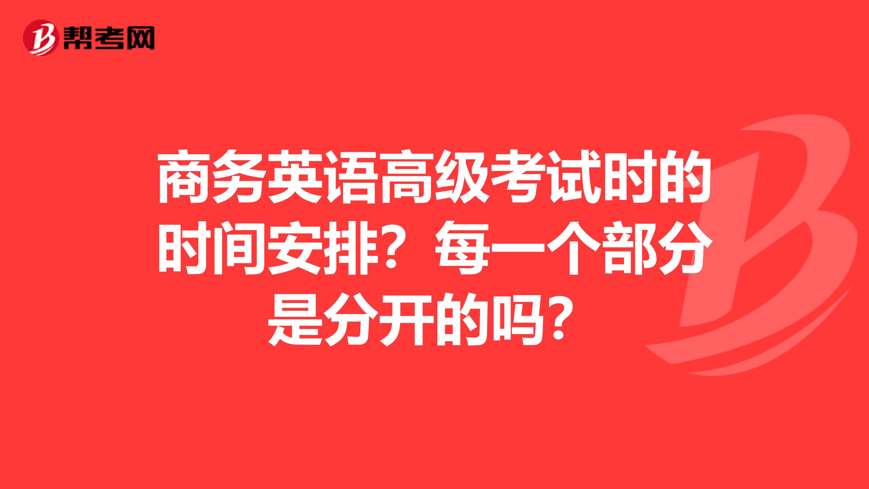 商务英语高级考试时的时间安排？每一个部分是分开的吗？