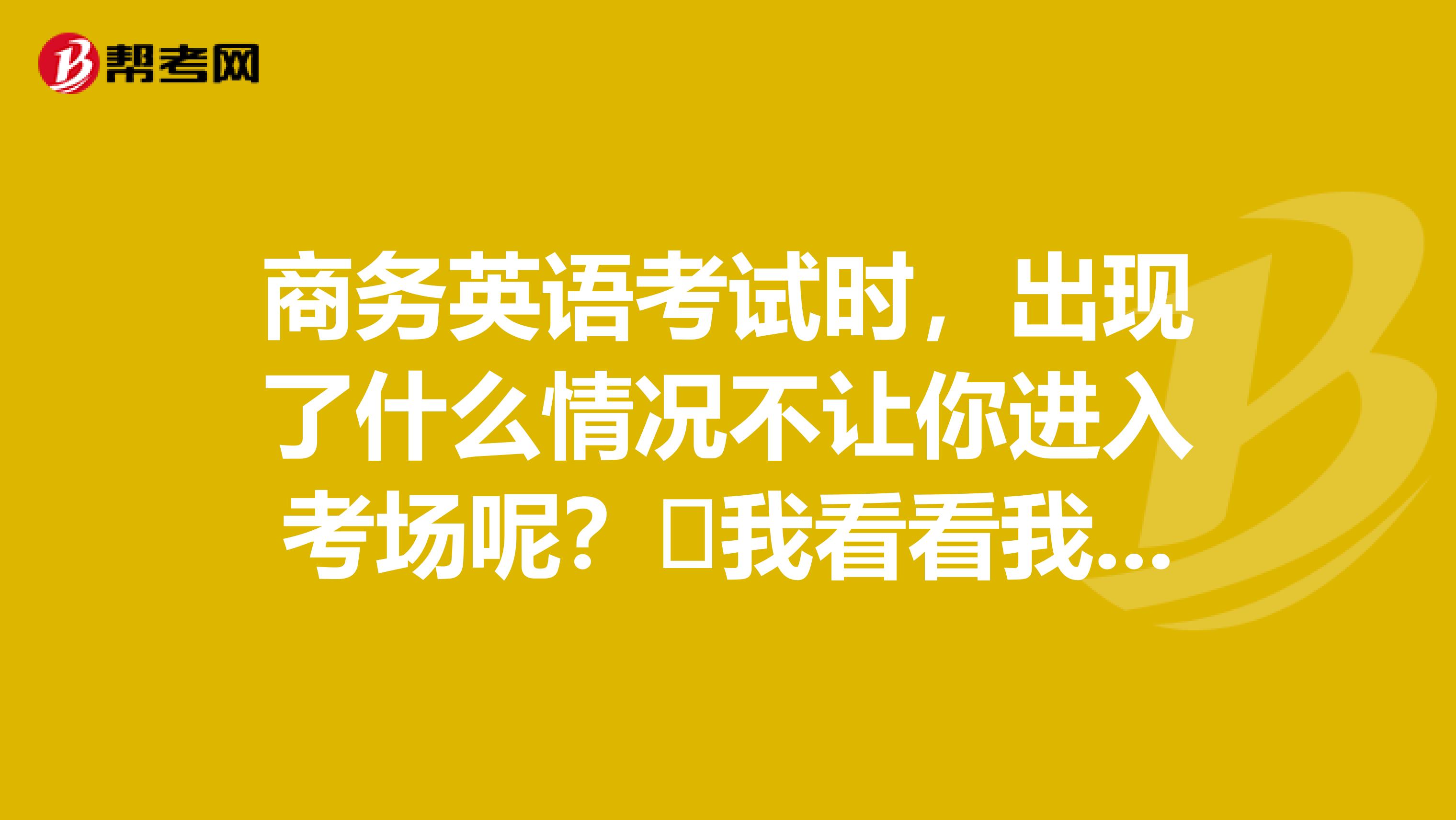商务英语考试时,出现了什么情况不让你进入考场呢?我看看我是不是这样的呢!