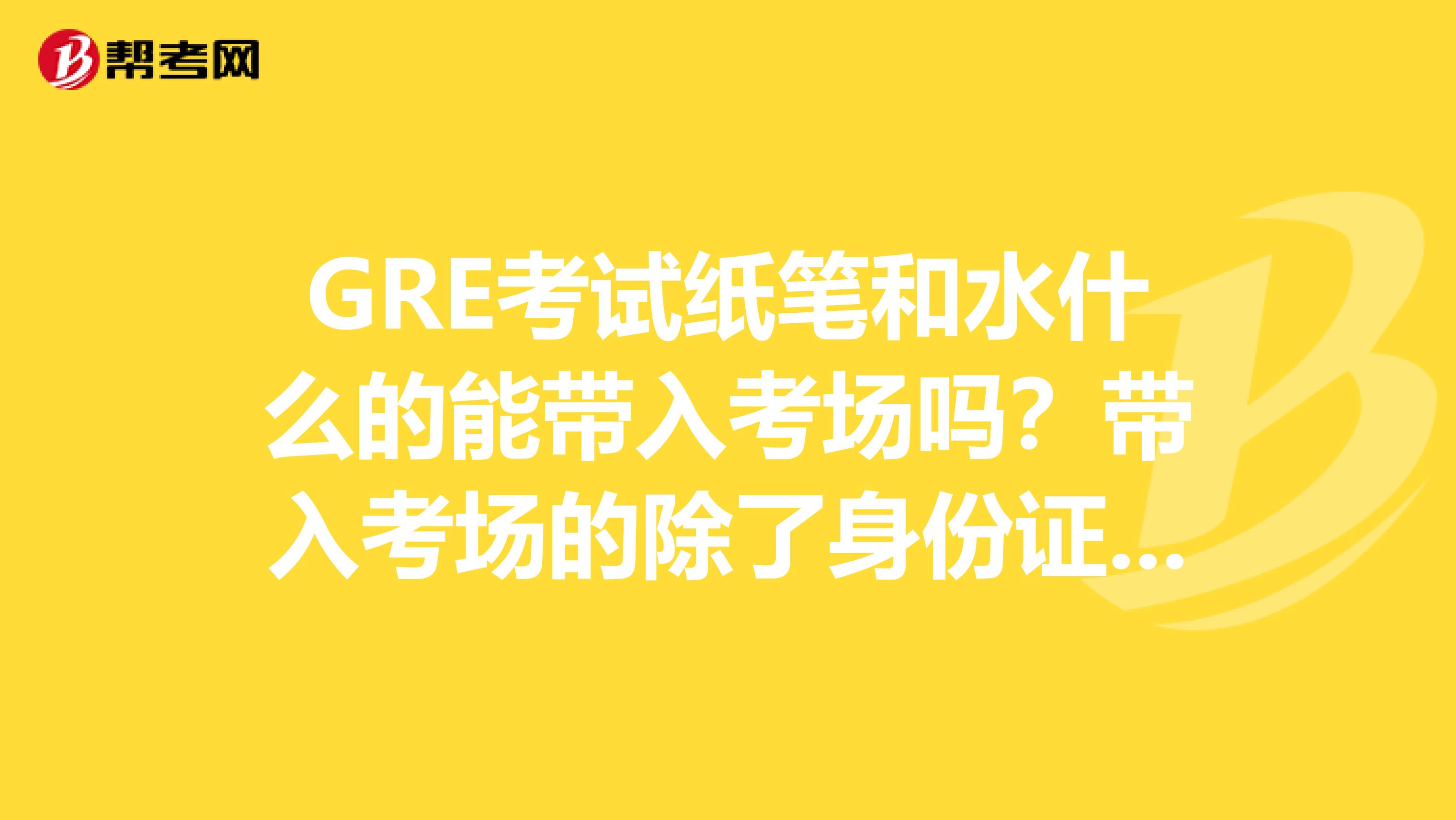 GRE考试纸笔和水什么的能带入考场吗？带入考场的除了身份证之外还有什么？