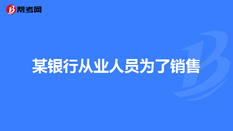 某银行从业人员为了销售
