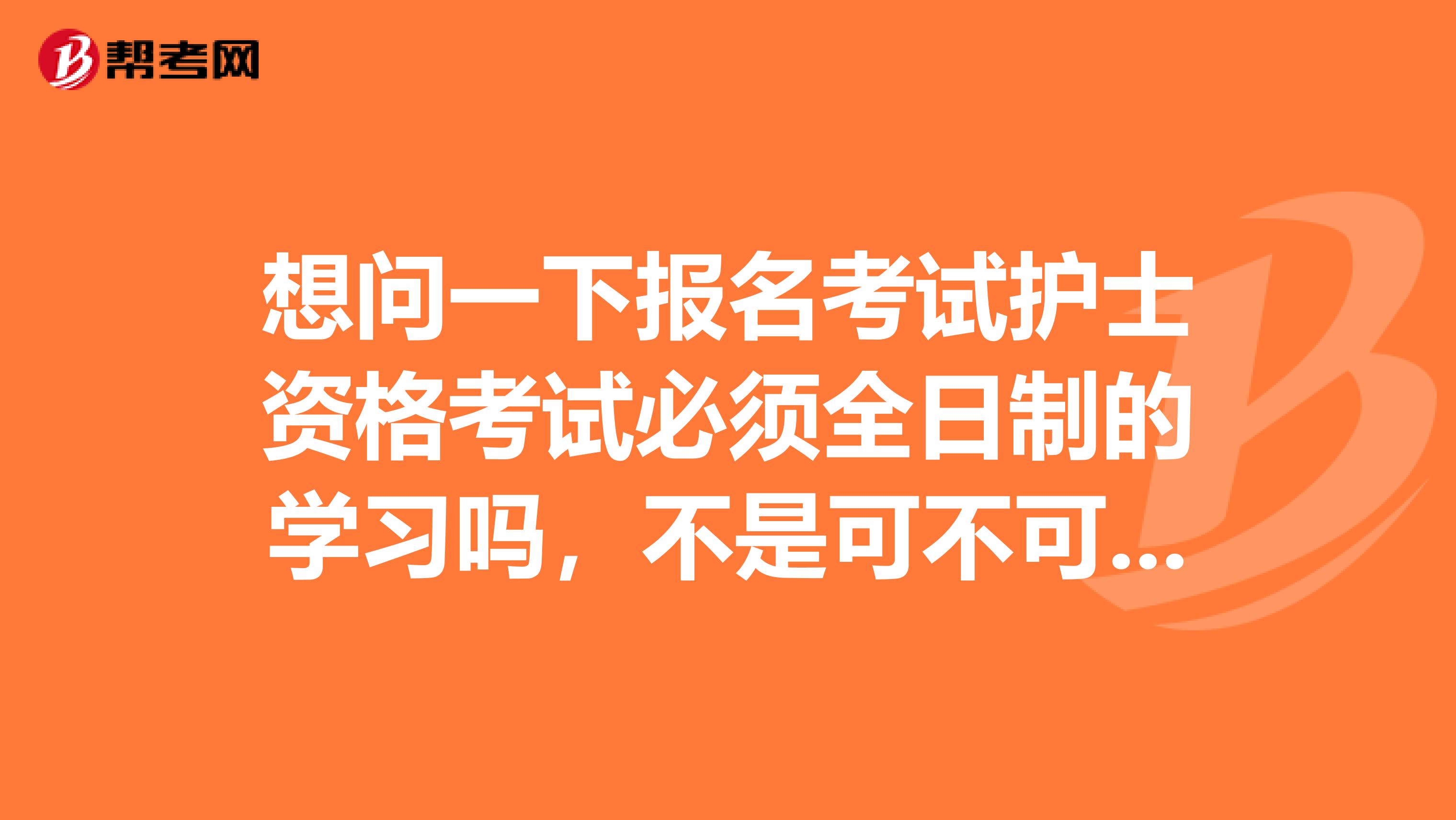 想问一下报名考试护士资格考试必须全日制的学习吗，不是可不可以报名参加考试呢。