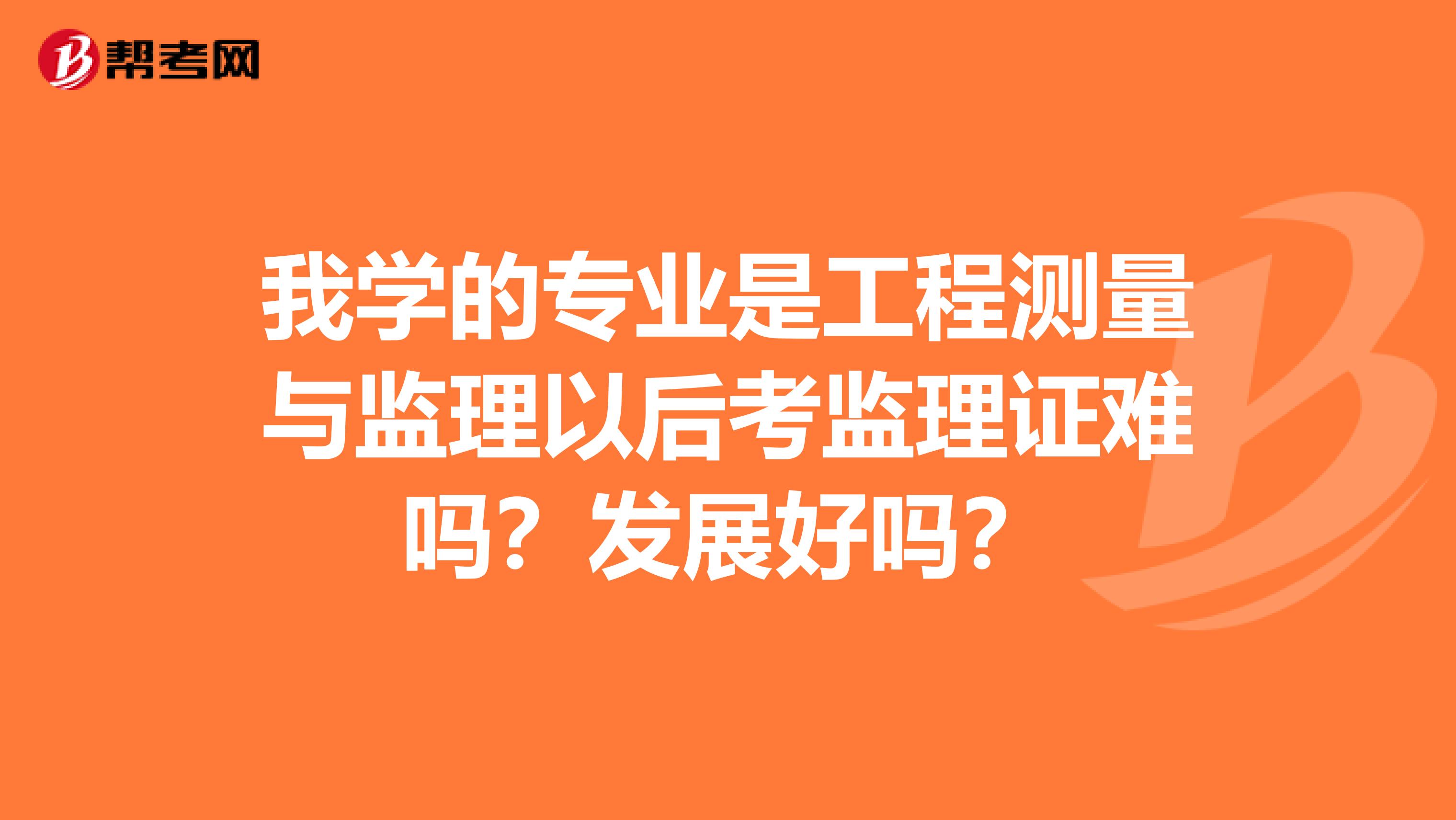 我学的专业是工程测量与监理以后考监理证难吗？发展好吗？