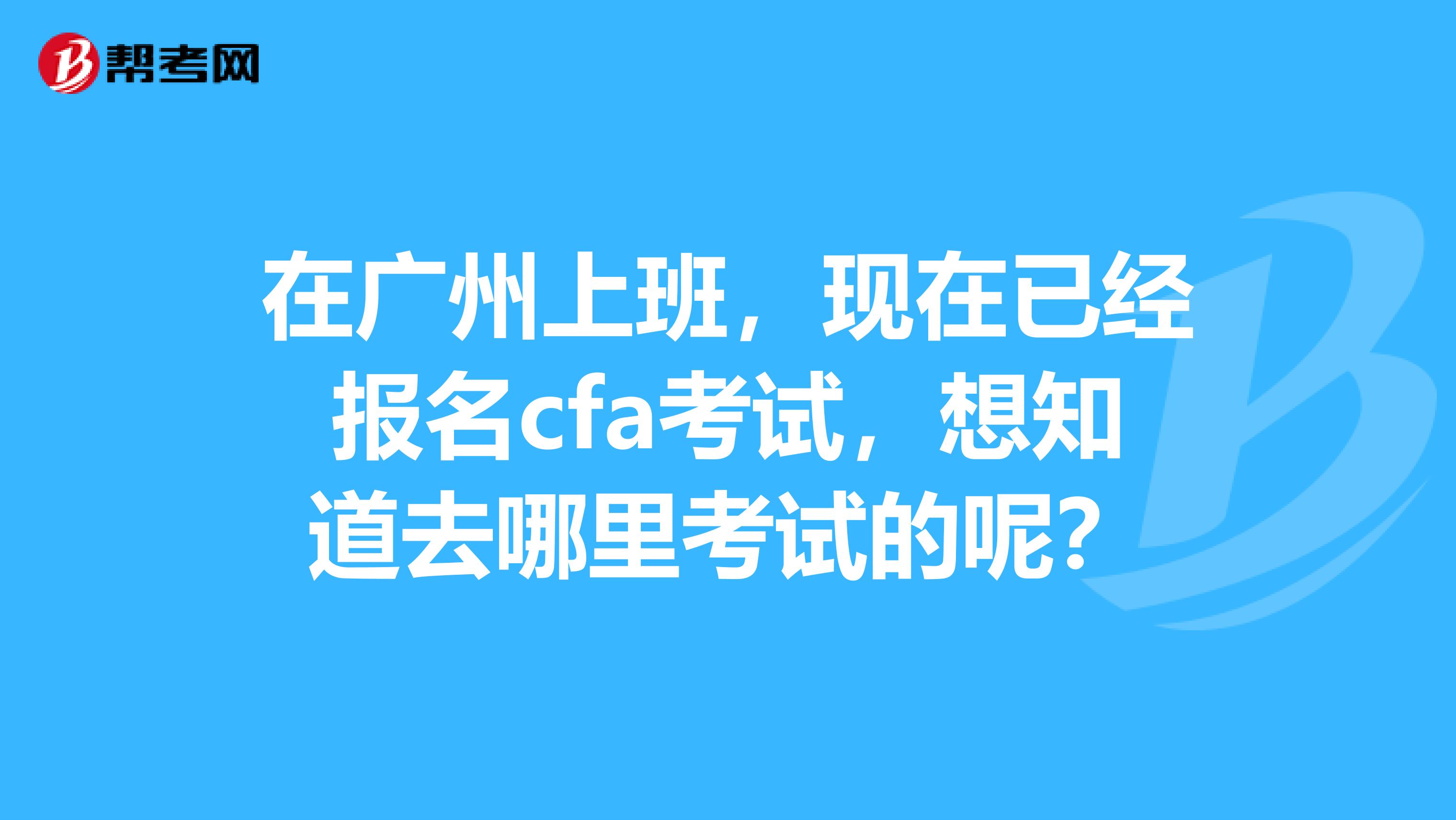 在广州上班，现在已经报名cfa考试，想知道去哪里考试的呢？