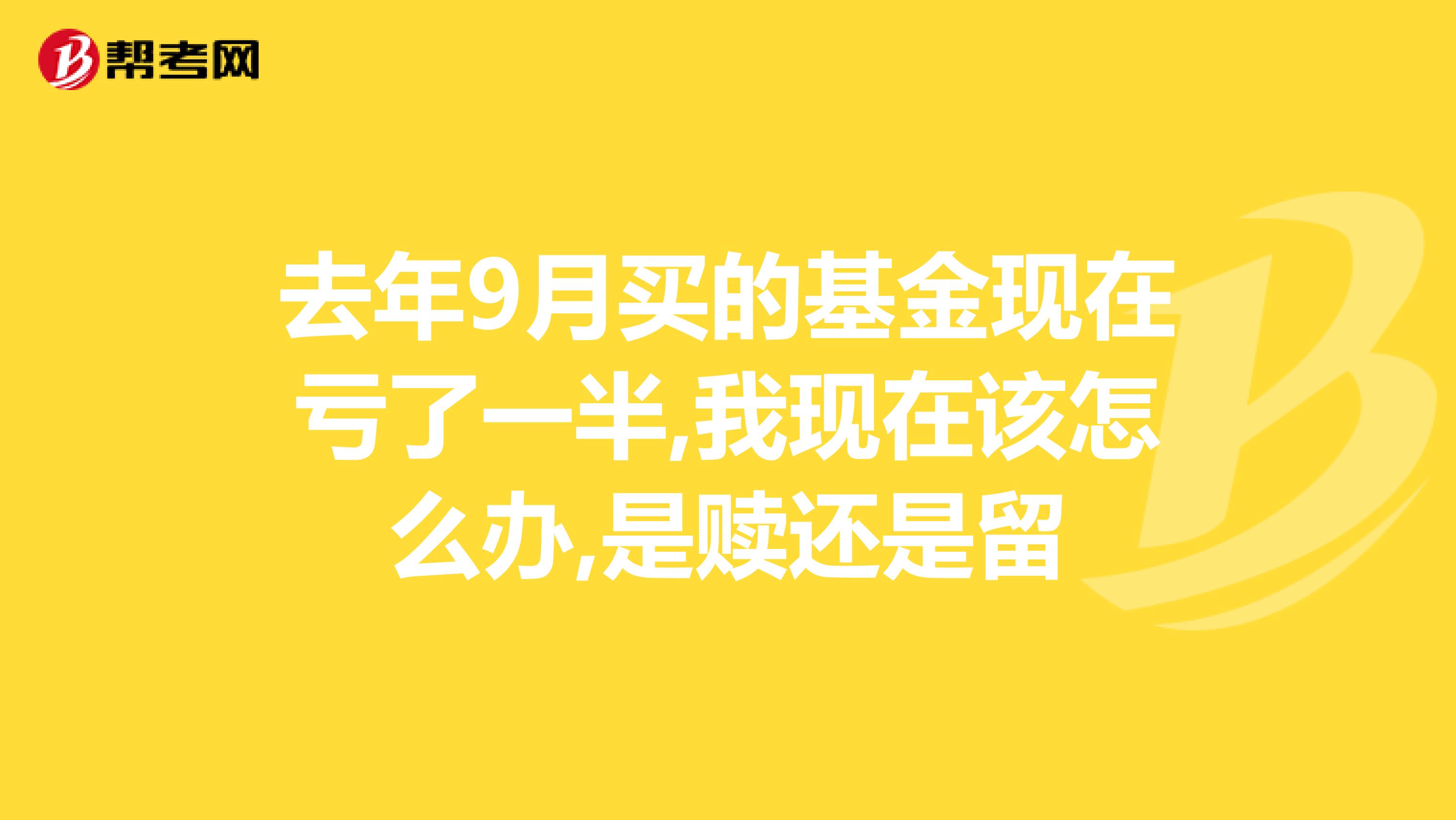 去年9月买的基金现在亏了一半,我现在该怎么办,是赎还是留