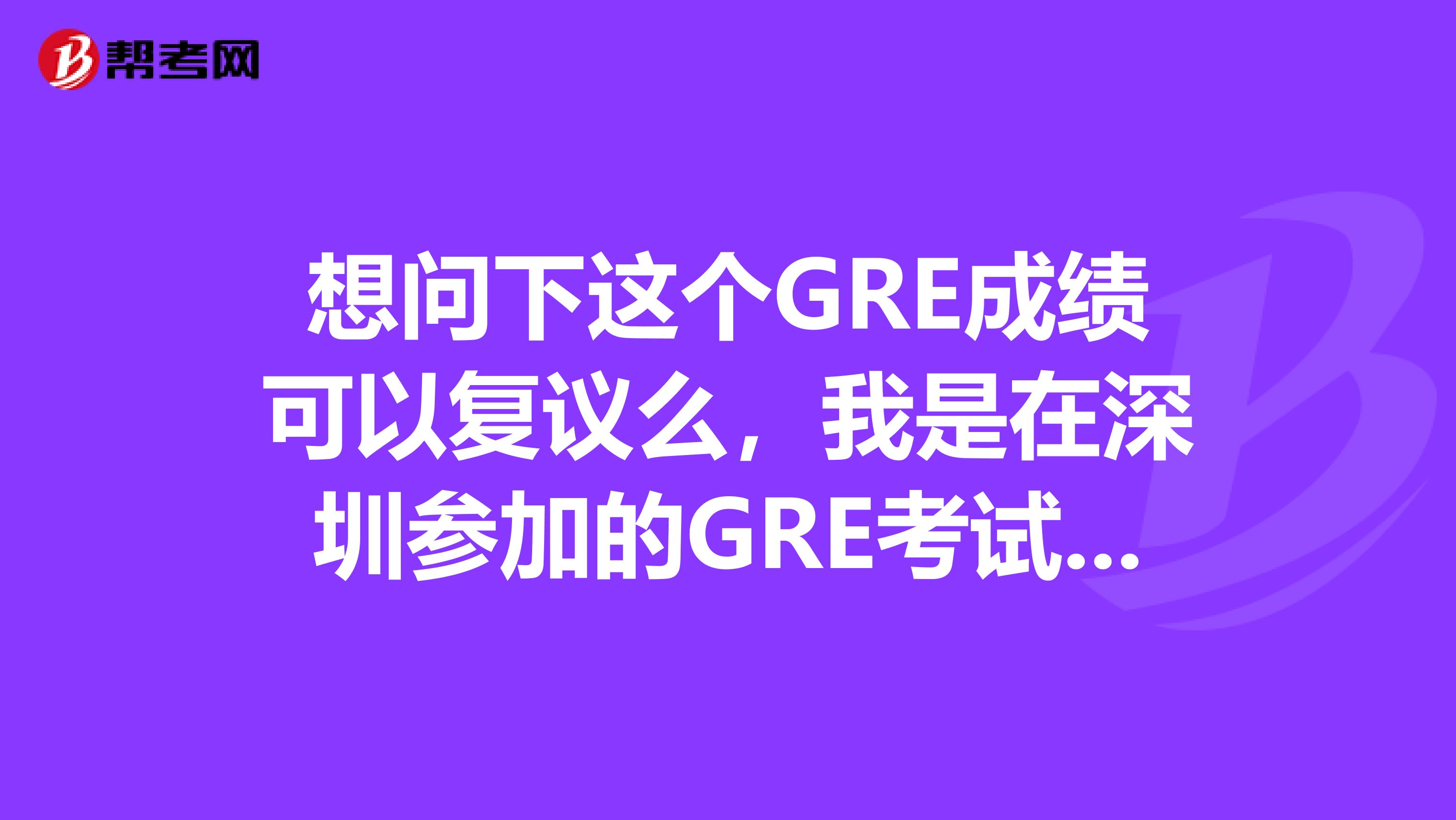 想问下这个GRE成绩可以复议么,我是在深圳参加的GRE考试。具体要怎么做的呀