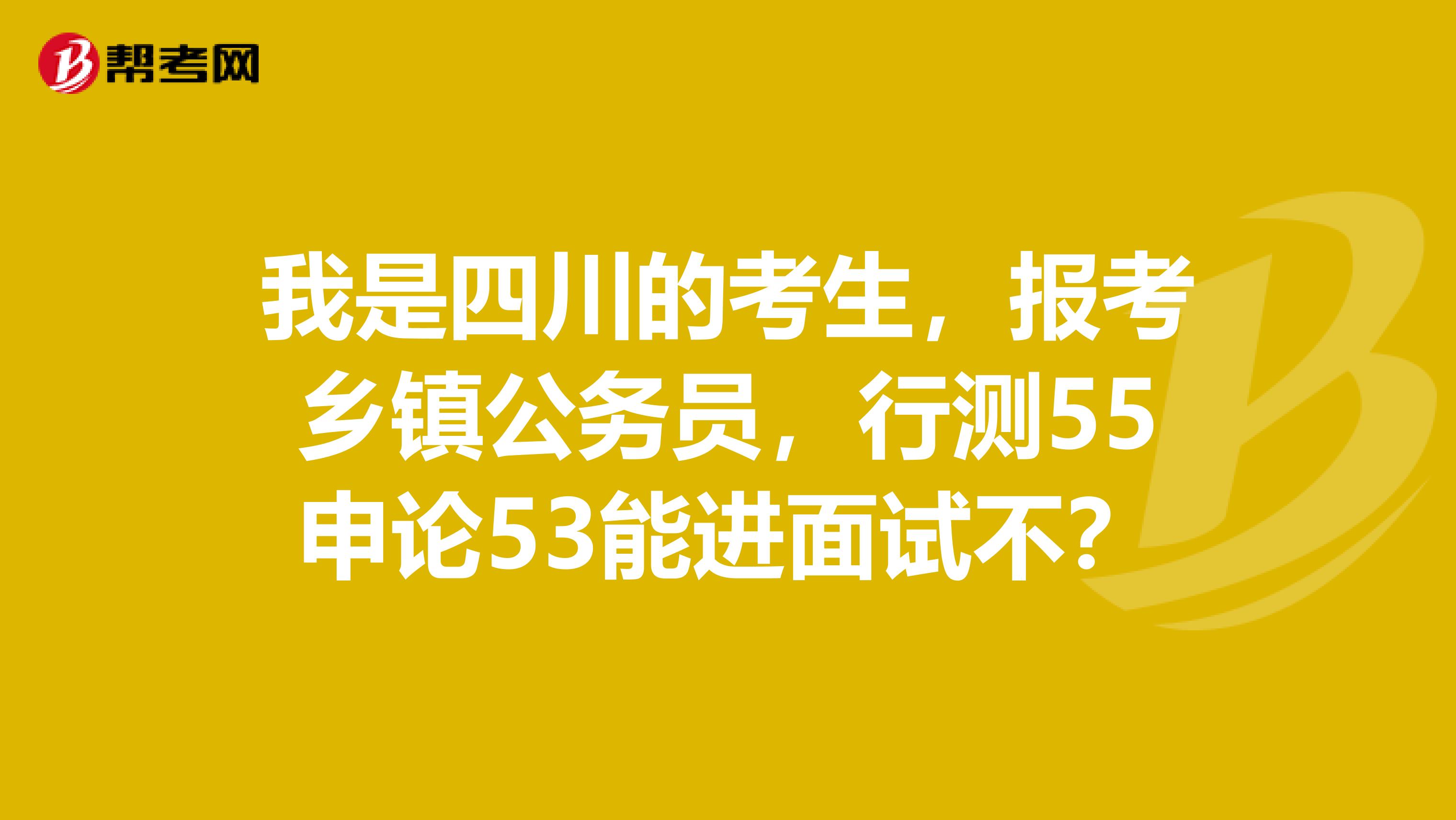 我是四川的考生,报考乡镇公务员,行测55申论53能进面试不?