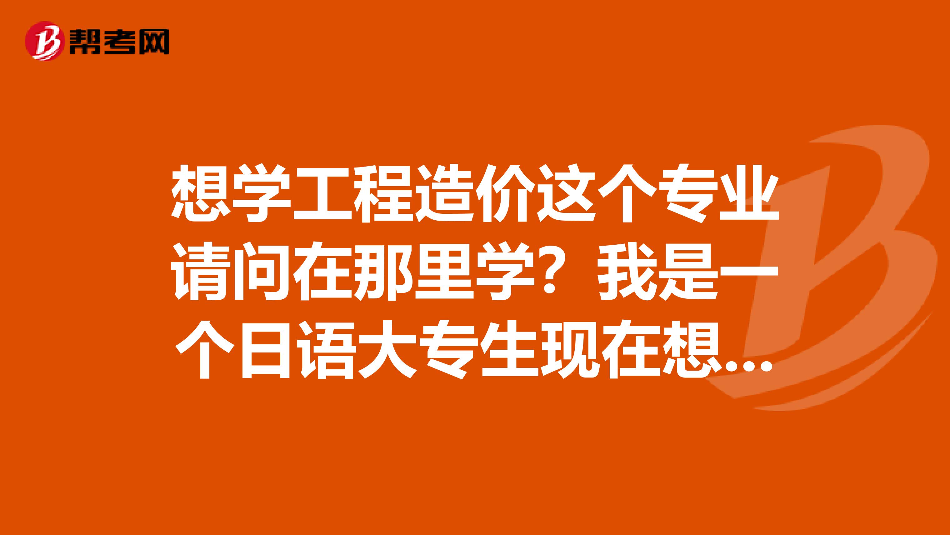 想学工程造价这个专业请问在那里学？我是一个日语大专生现在想转行