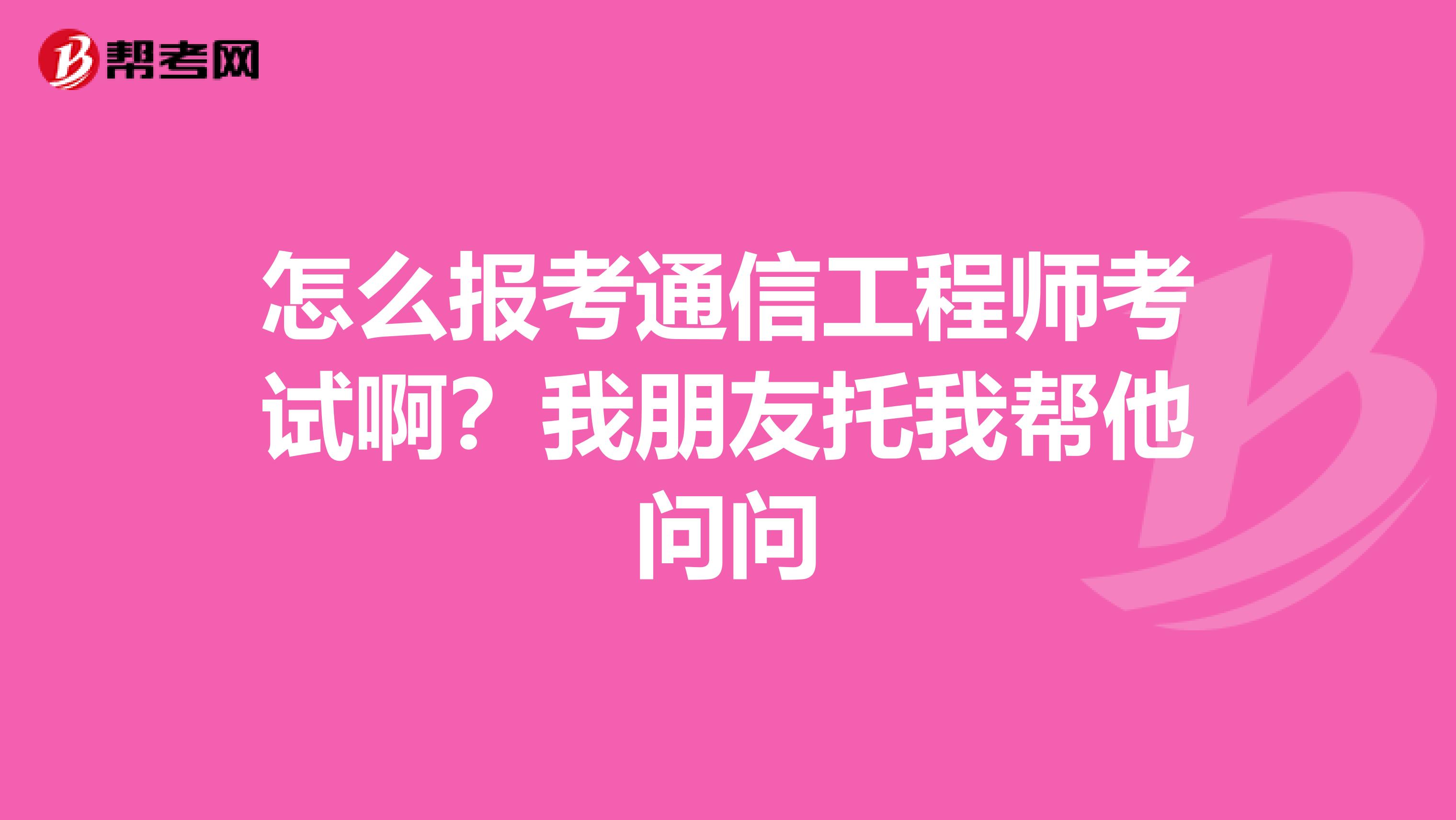 怎么报考通信工程师考试啊？我朋友托我帮他问问