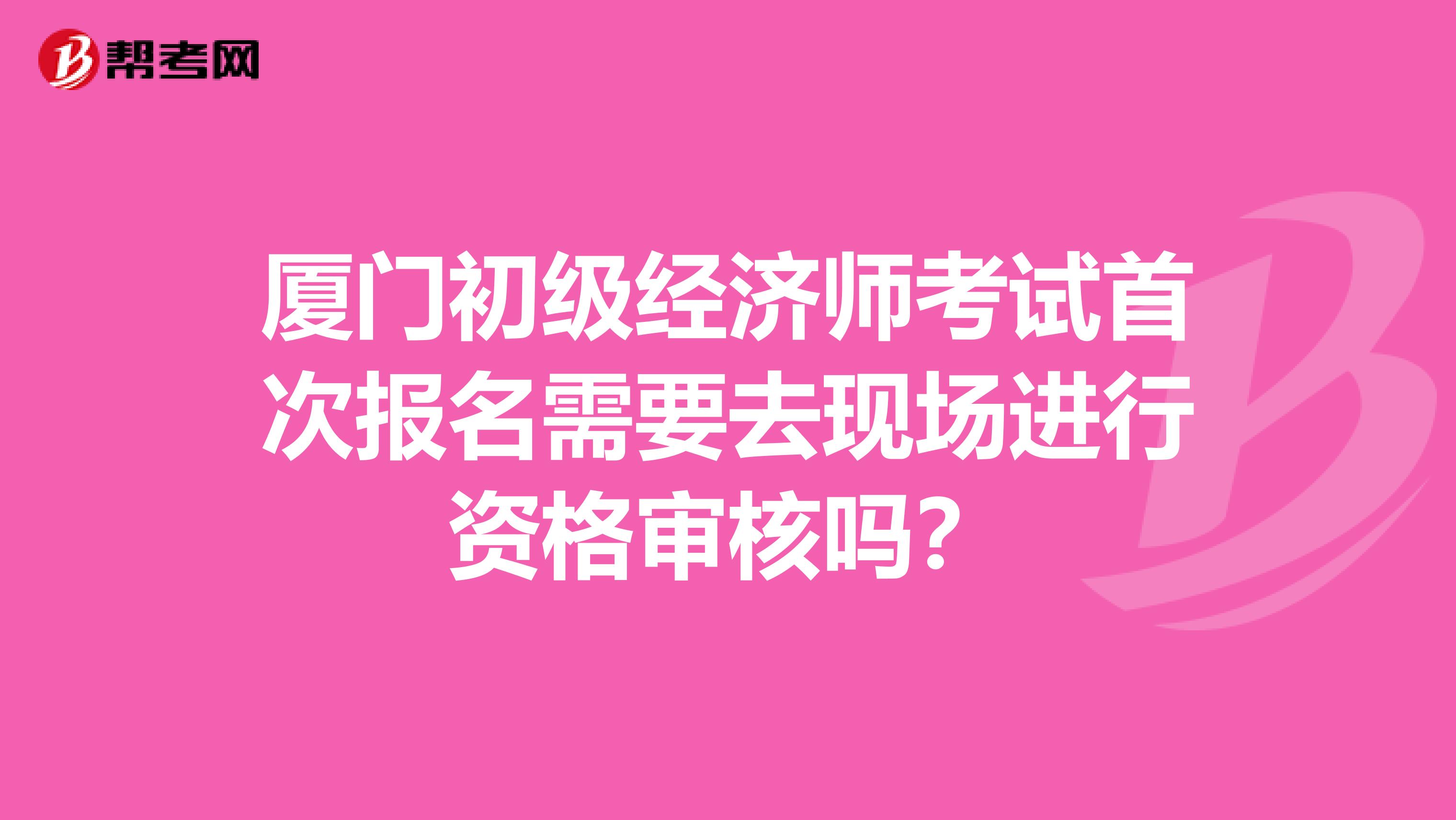 厦门初级经济师考试首次报名需要去现场进行资格审核吗？