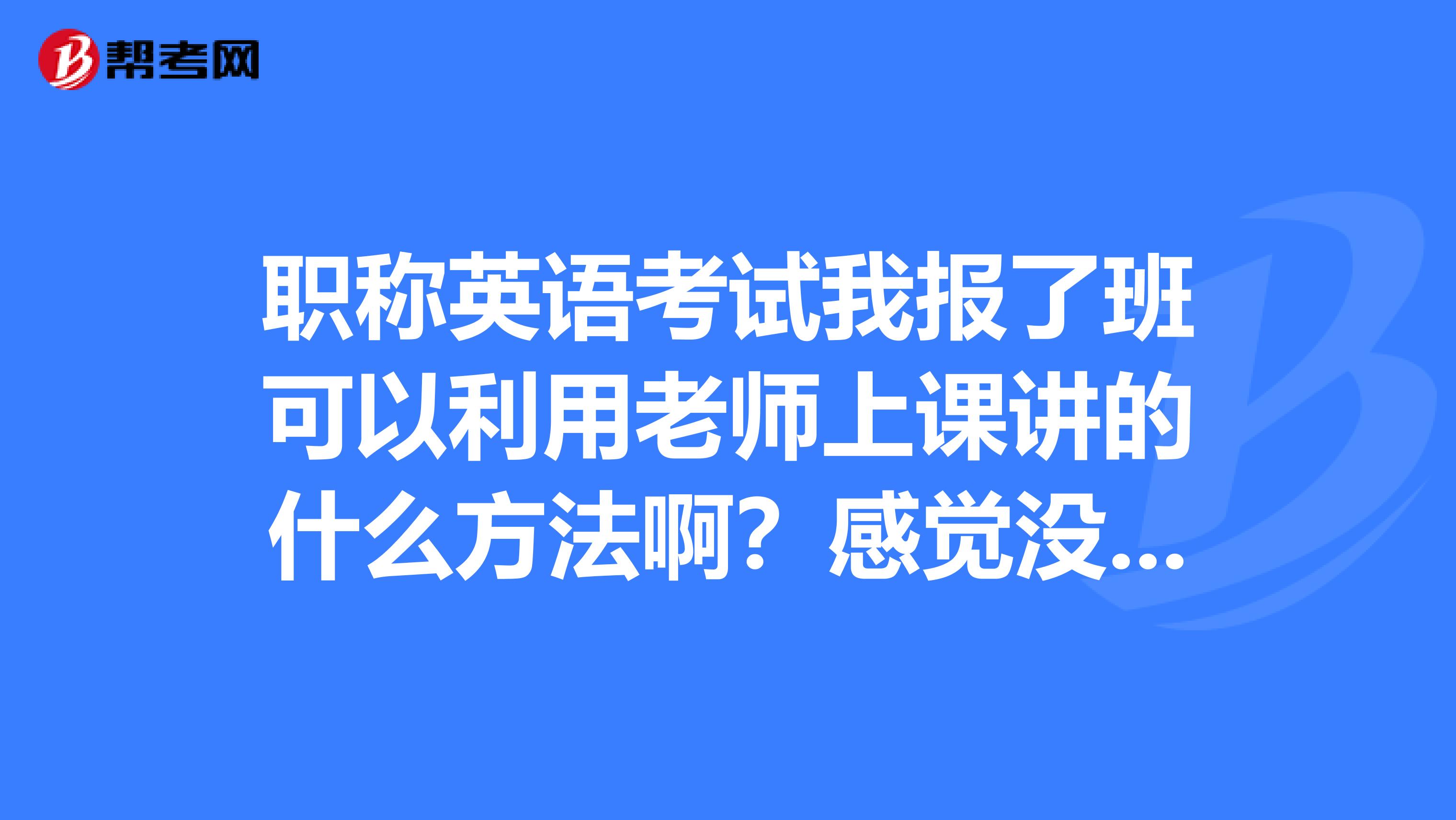职称英语考试我报了班可以利用老师上课讲的什么方法啊？感觉没有学习到