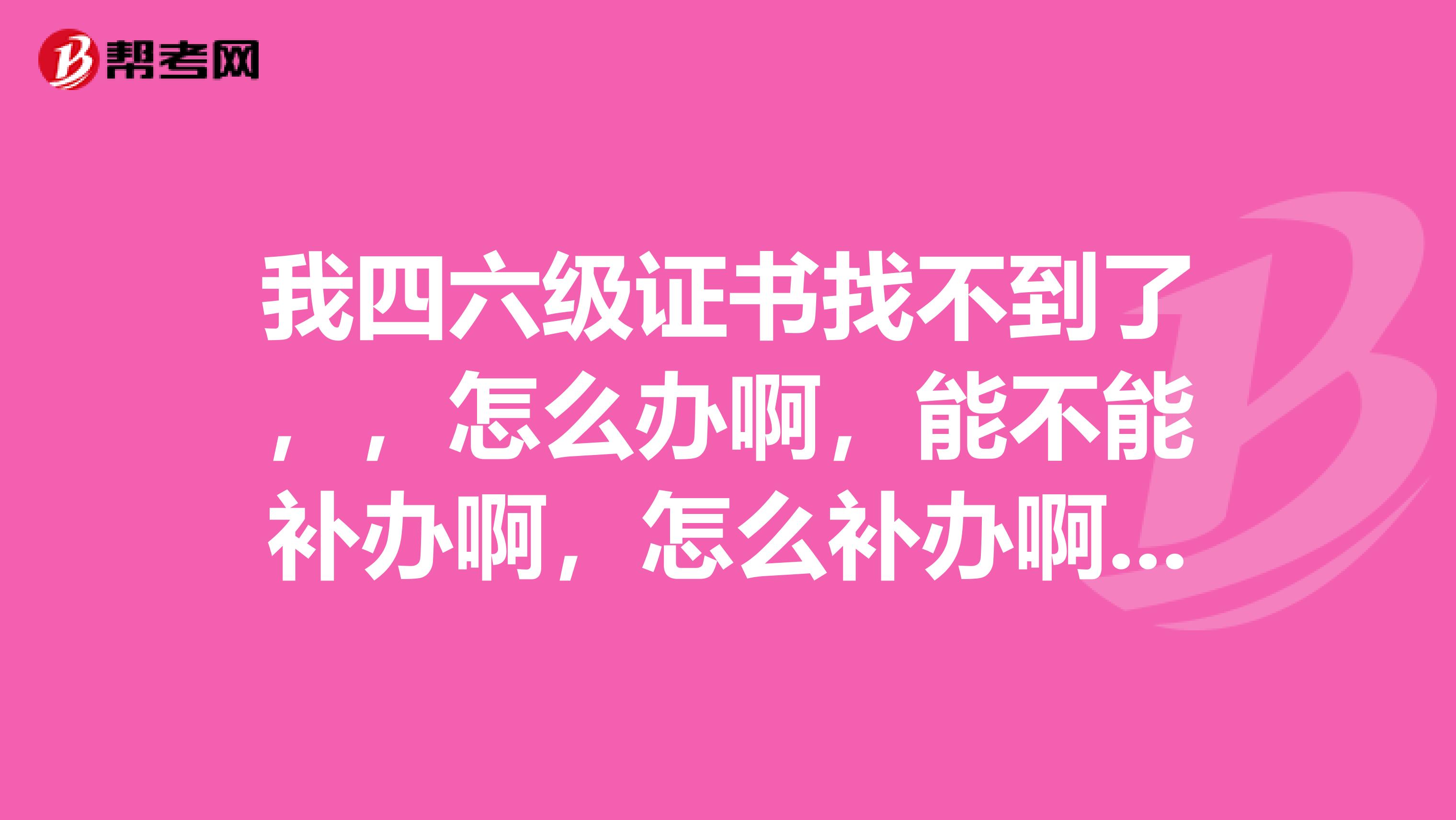 我四六级证书找不到了,,怎么办啊,能不能补办啊,怎么补办啊劳烦大家指点一下,不胜感激啊,
