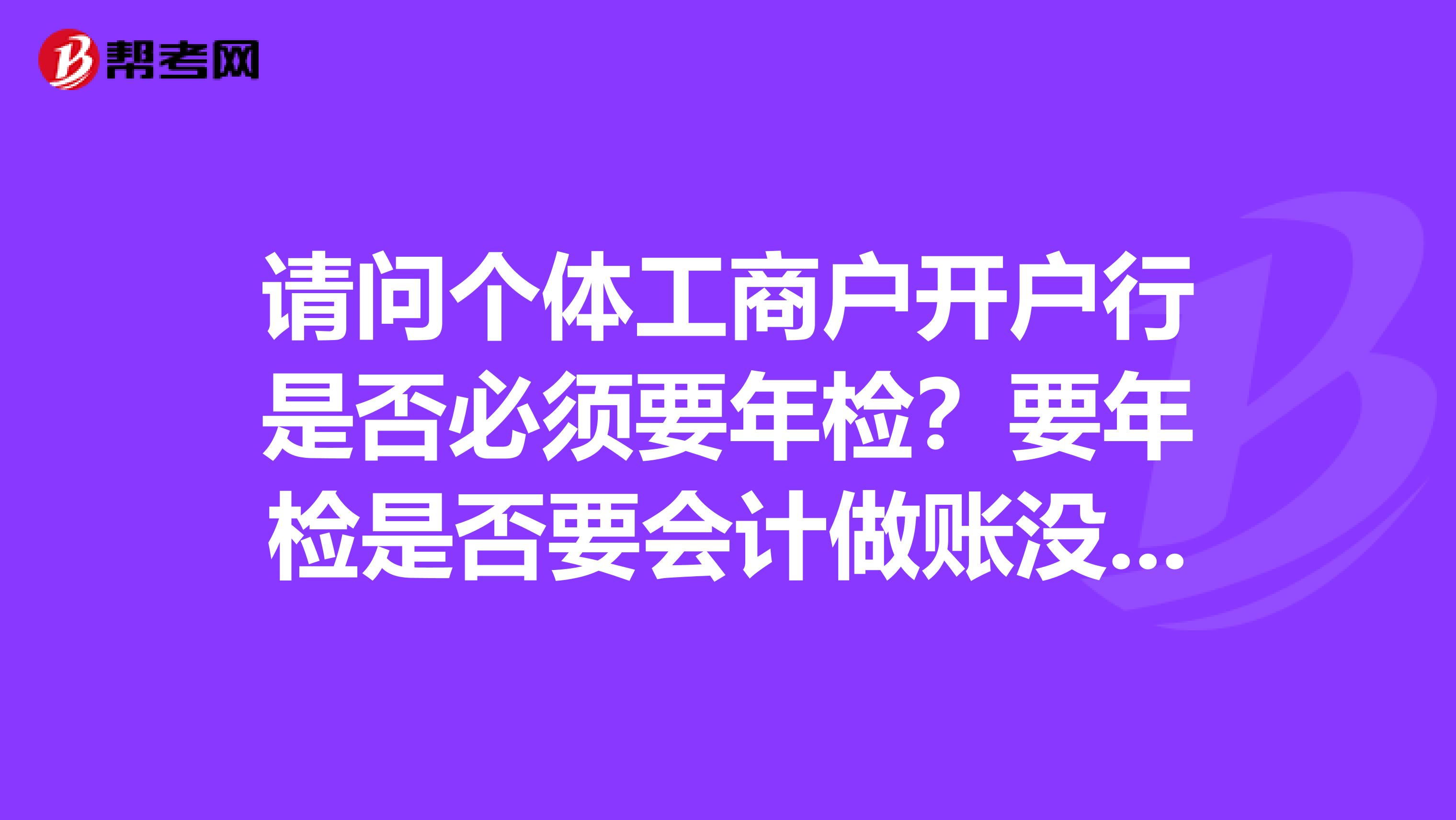 请问个体工商户开户行是否必须要年检？要年检是否要会计做账没有会计又怎么办？谢谢各位了急急急