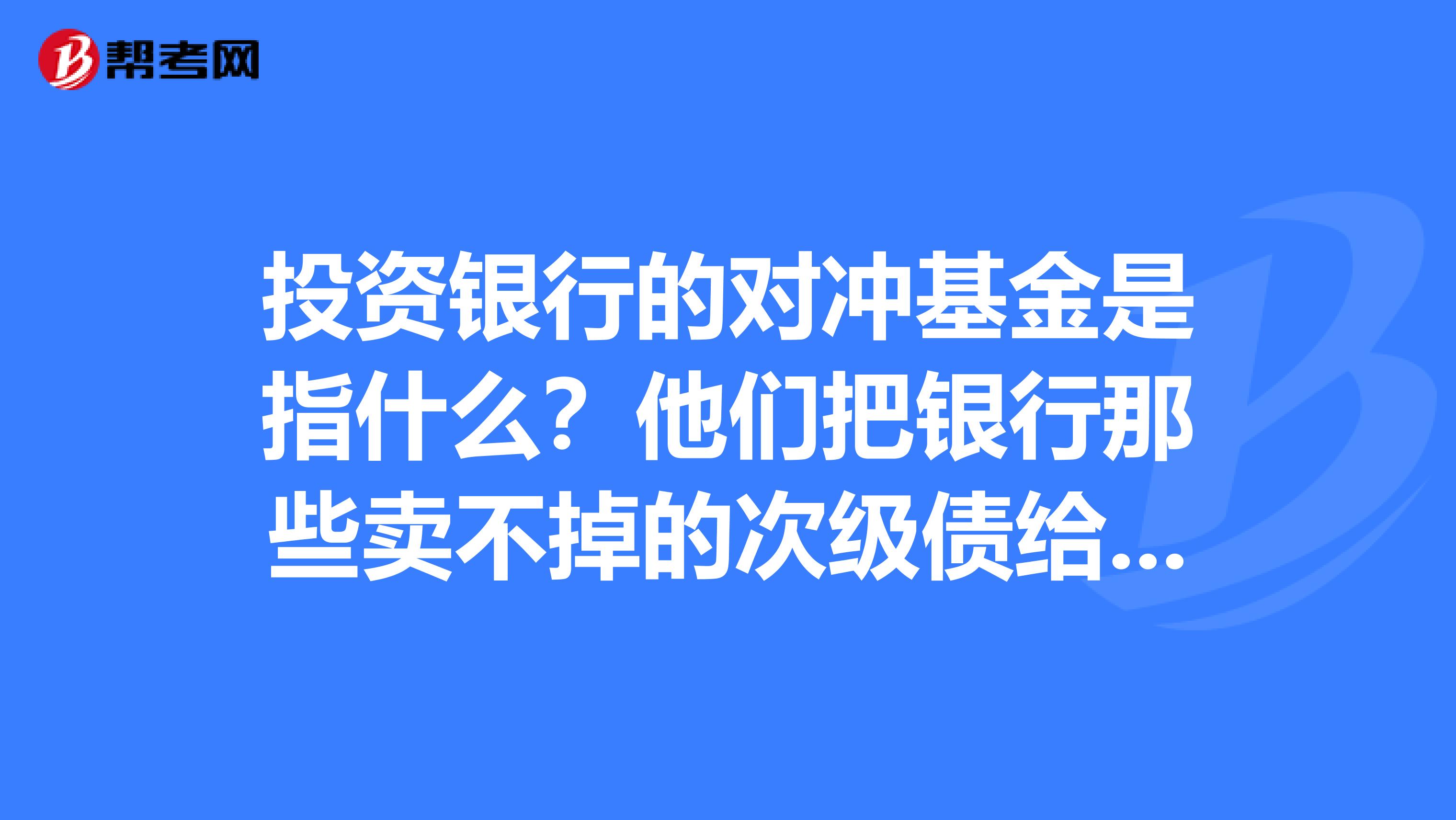 投资银行的对冲基金是指什么?他们把银行那些卖不掉的次级债给买了下来。。。。