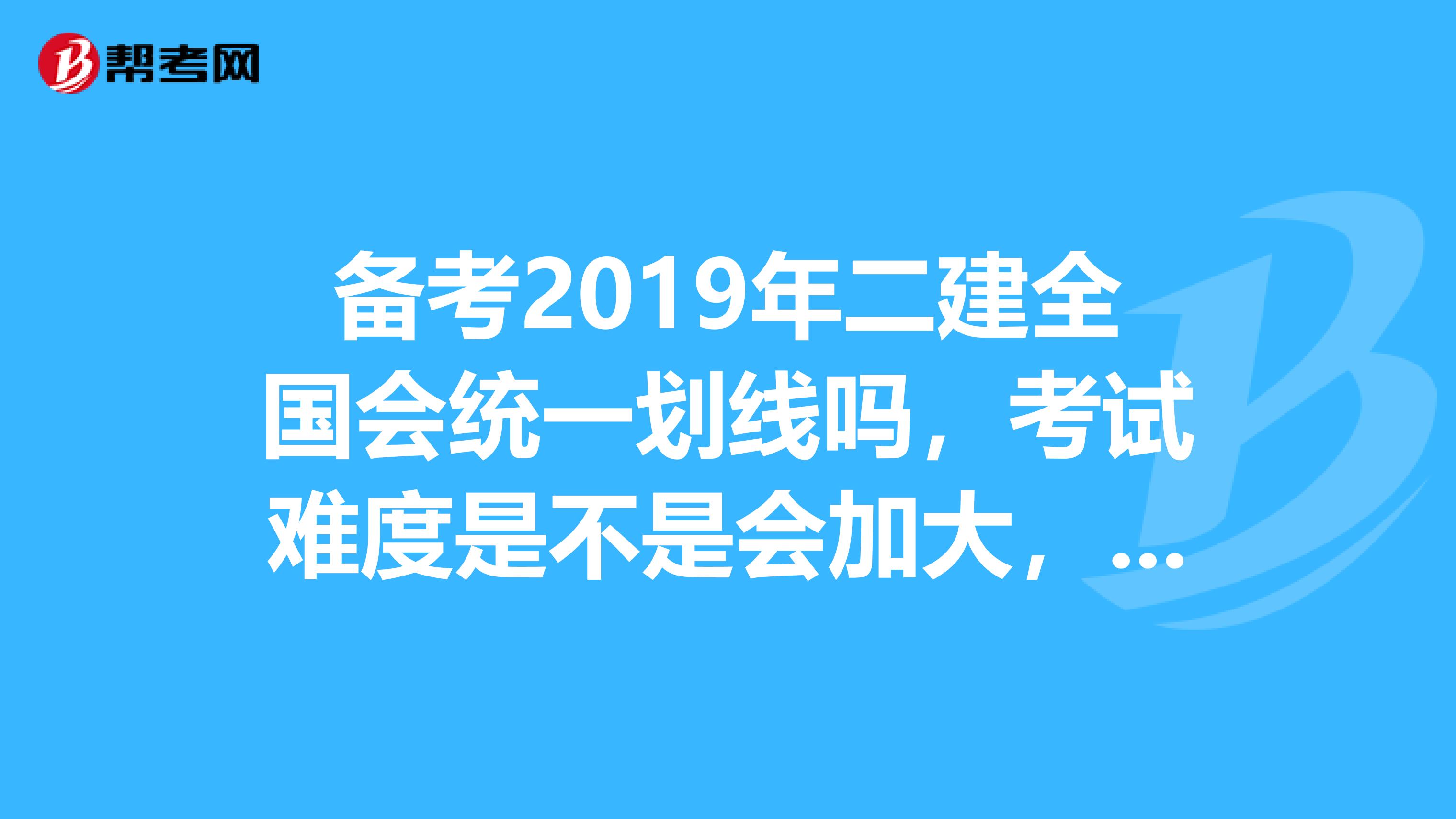 备考2019年二建全国会统一划线吗,考试难度是不是会加大,担心