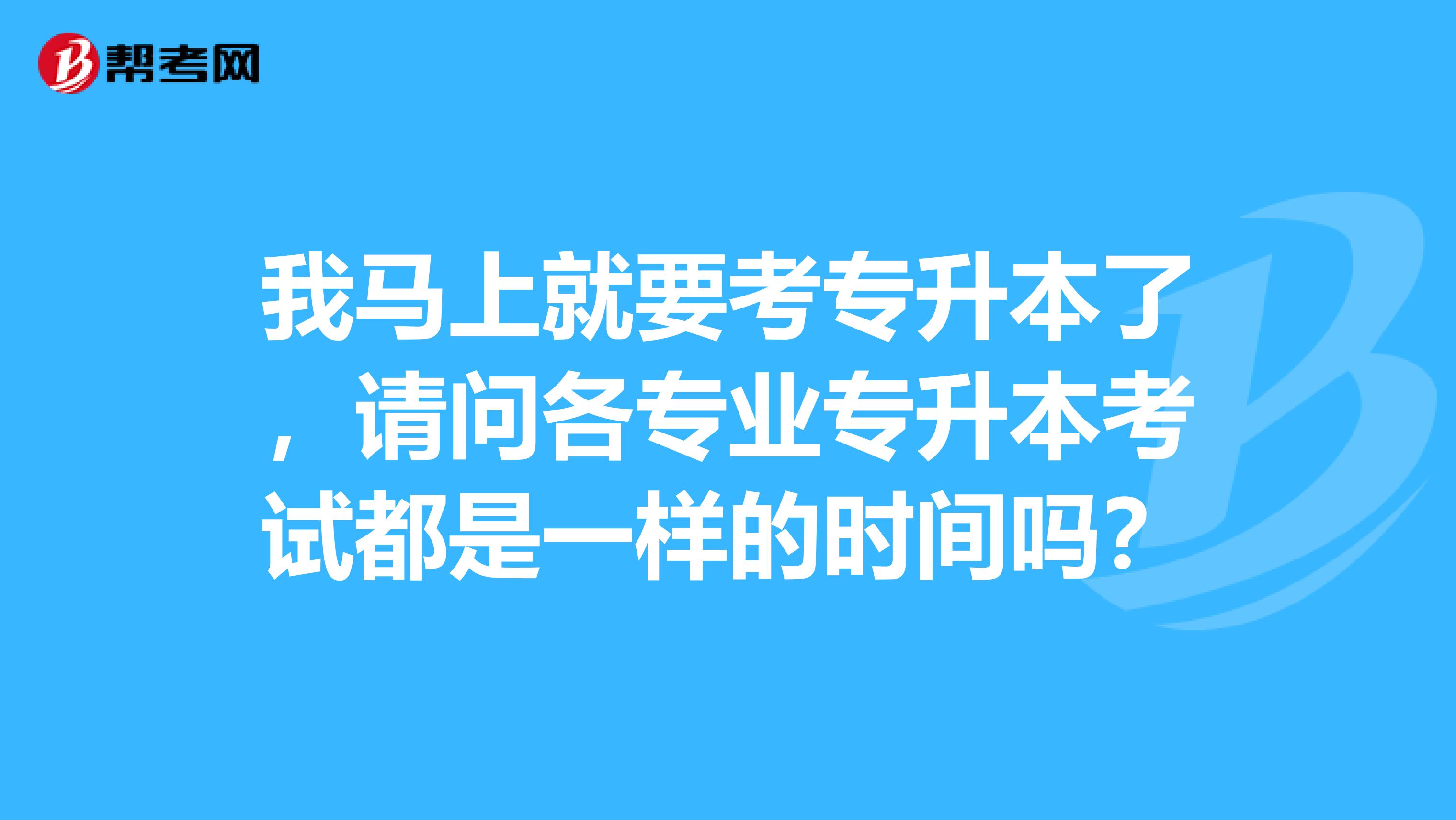 我马上就要考专升本了，请问各专业专升本考试都是一样的时间吗？
