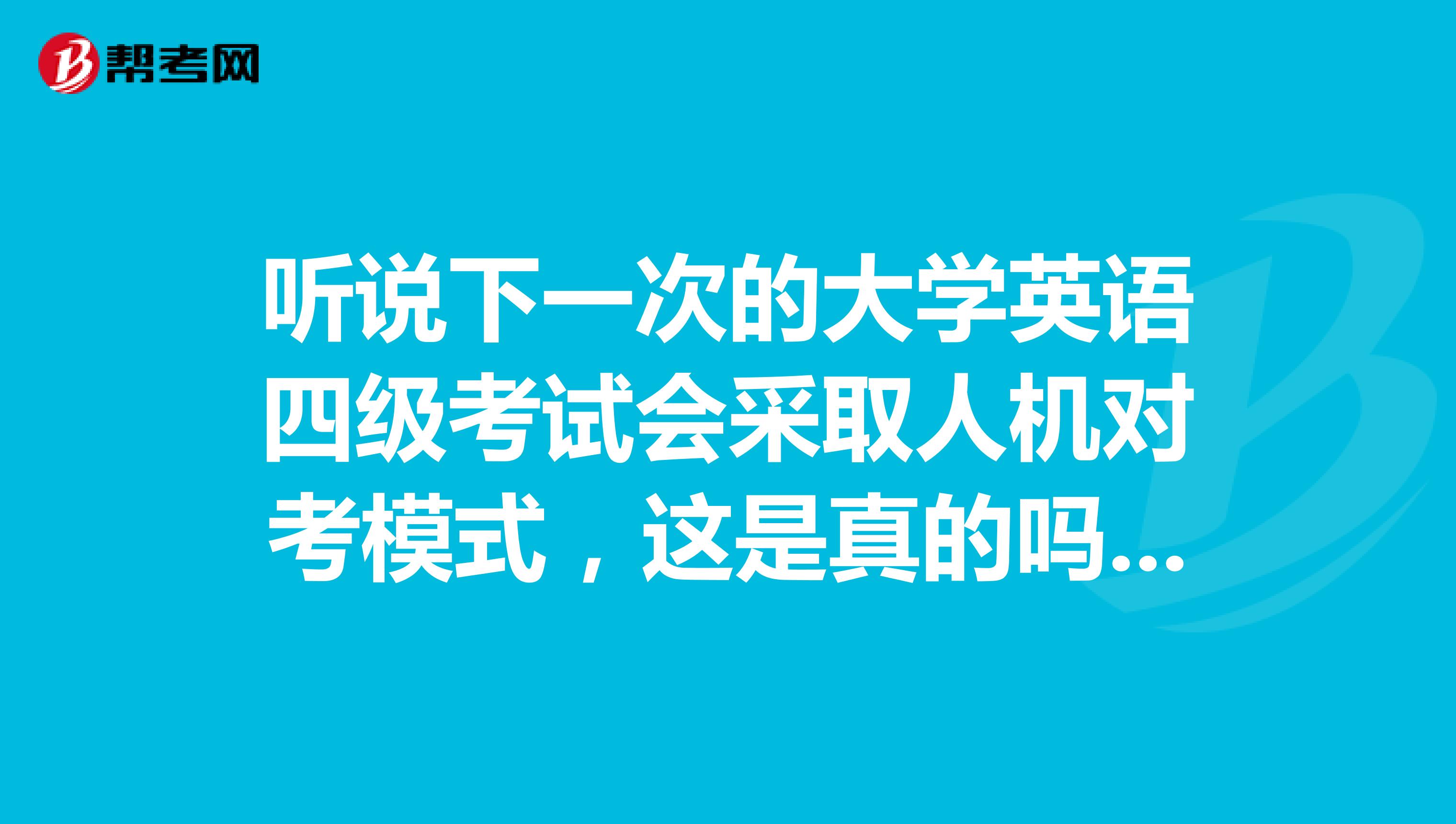 听说下一次的大学英语四级考试会采取人机对考模式，这是真的吗题型会有变化么