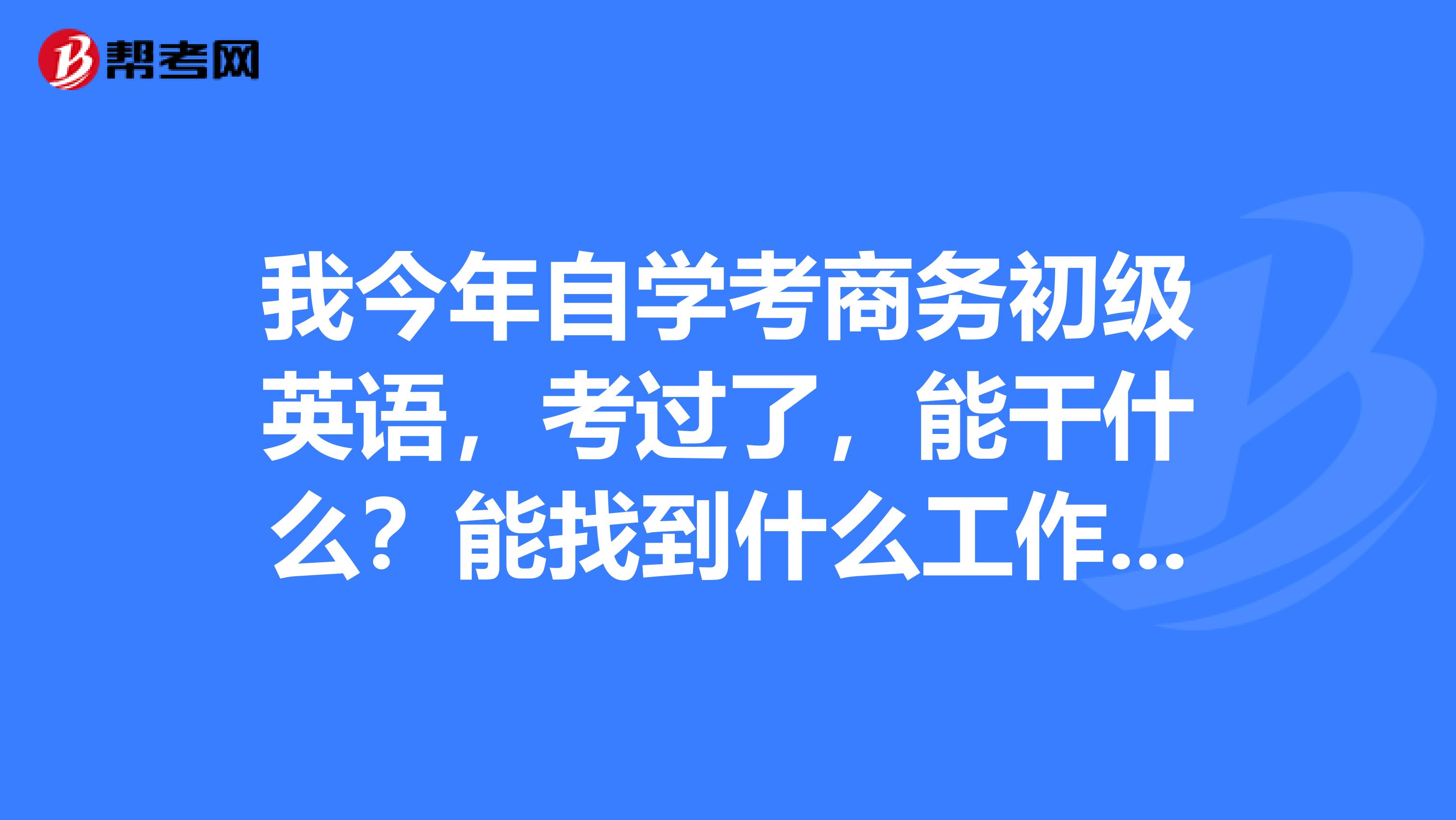 我今年自学考商务初级英语，考过了，能干什么？能找到什么工作吗？或还是应该继续学商务英语考中级呢？
