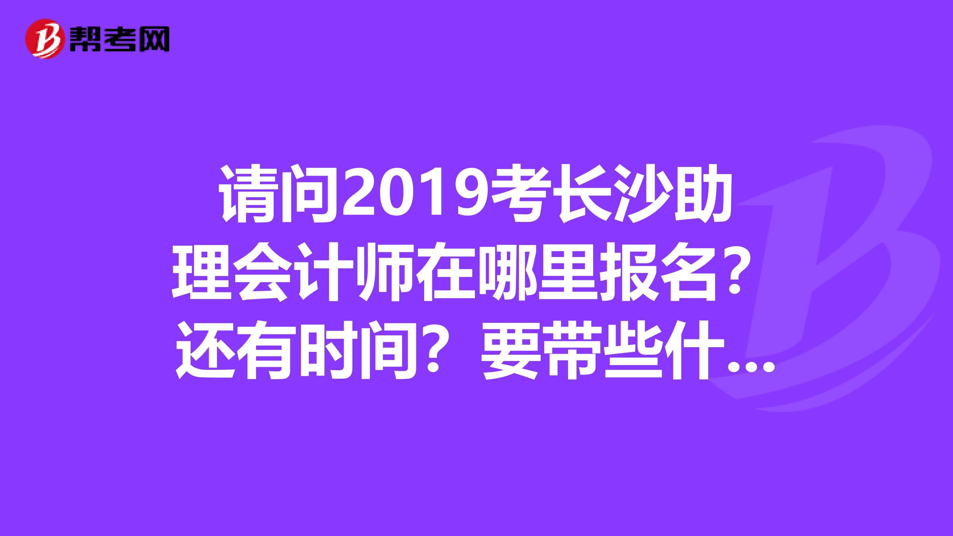请问2019考长沙助理会计师在哪里报名？还有时间？要带些什么东西去？我的会计从业资格证是去年拿的