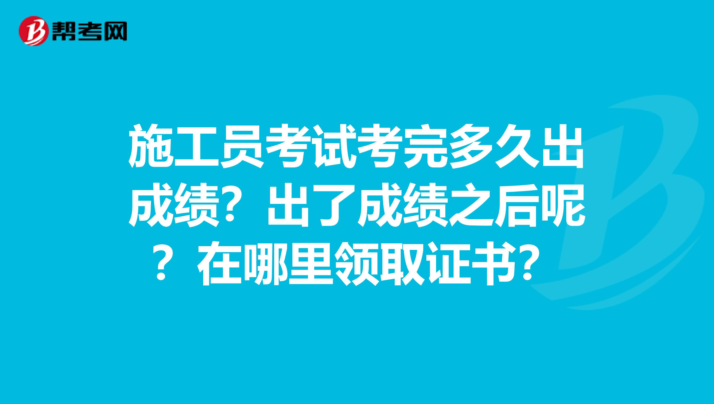 施工员考试考完多久出成绩？出了成绩之后呢？在哪里领取证书？