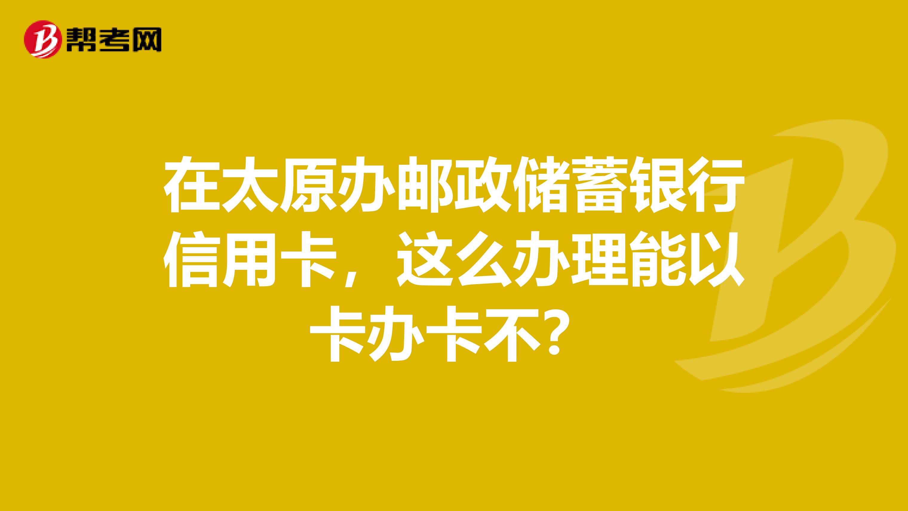 在太原办邮政储蓄银行信用卡，这么办理能以卡办卡不？