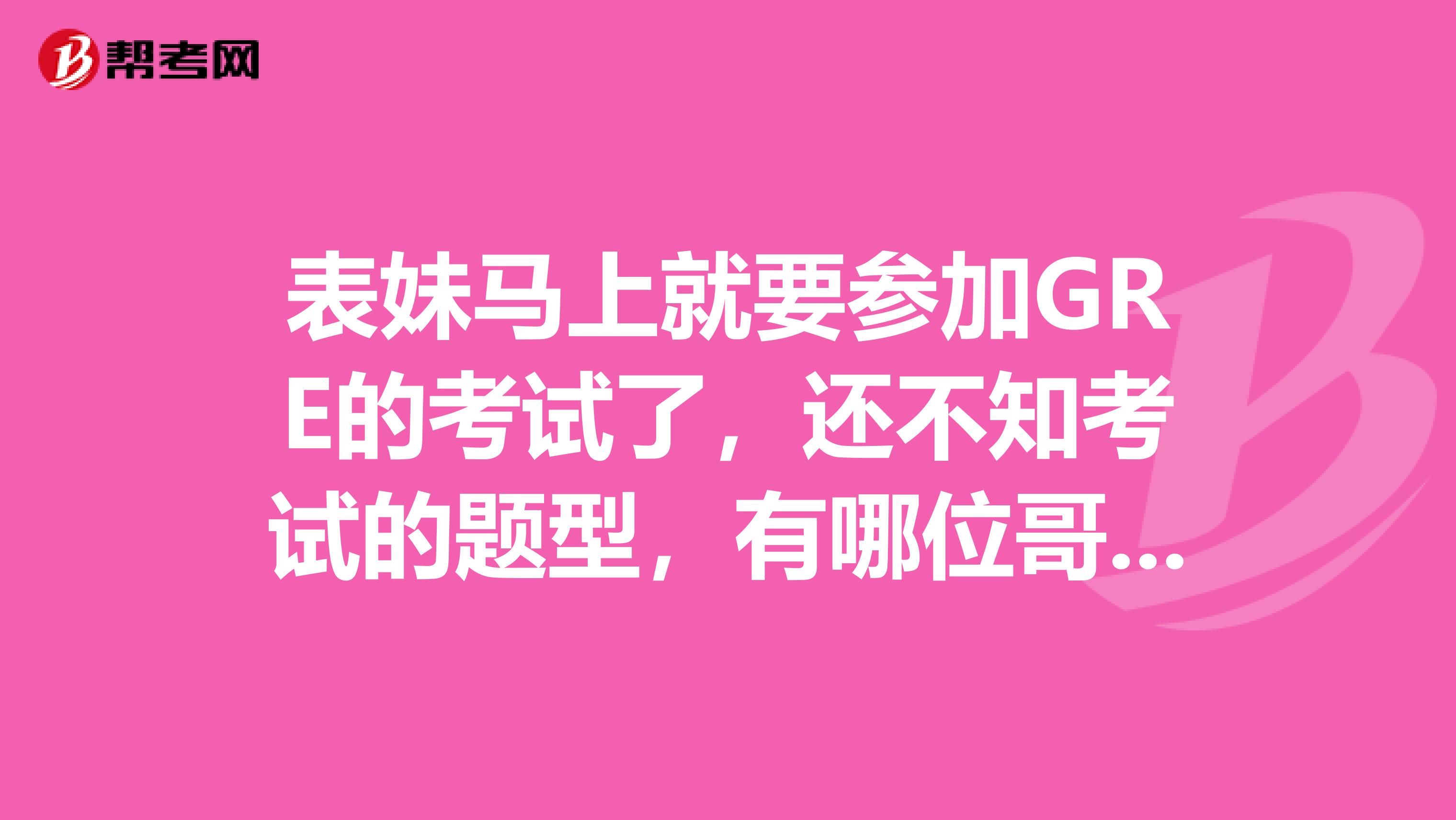 表妹马上就要参加GRE的考试了,还不知考试的题型,有哪位哥哥姐姐可以解释下GRE的题型,着急呀