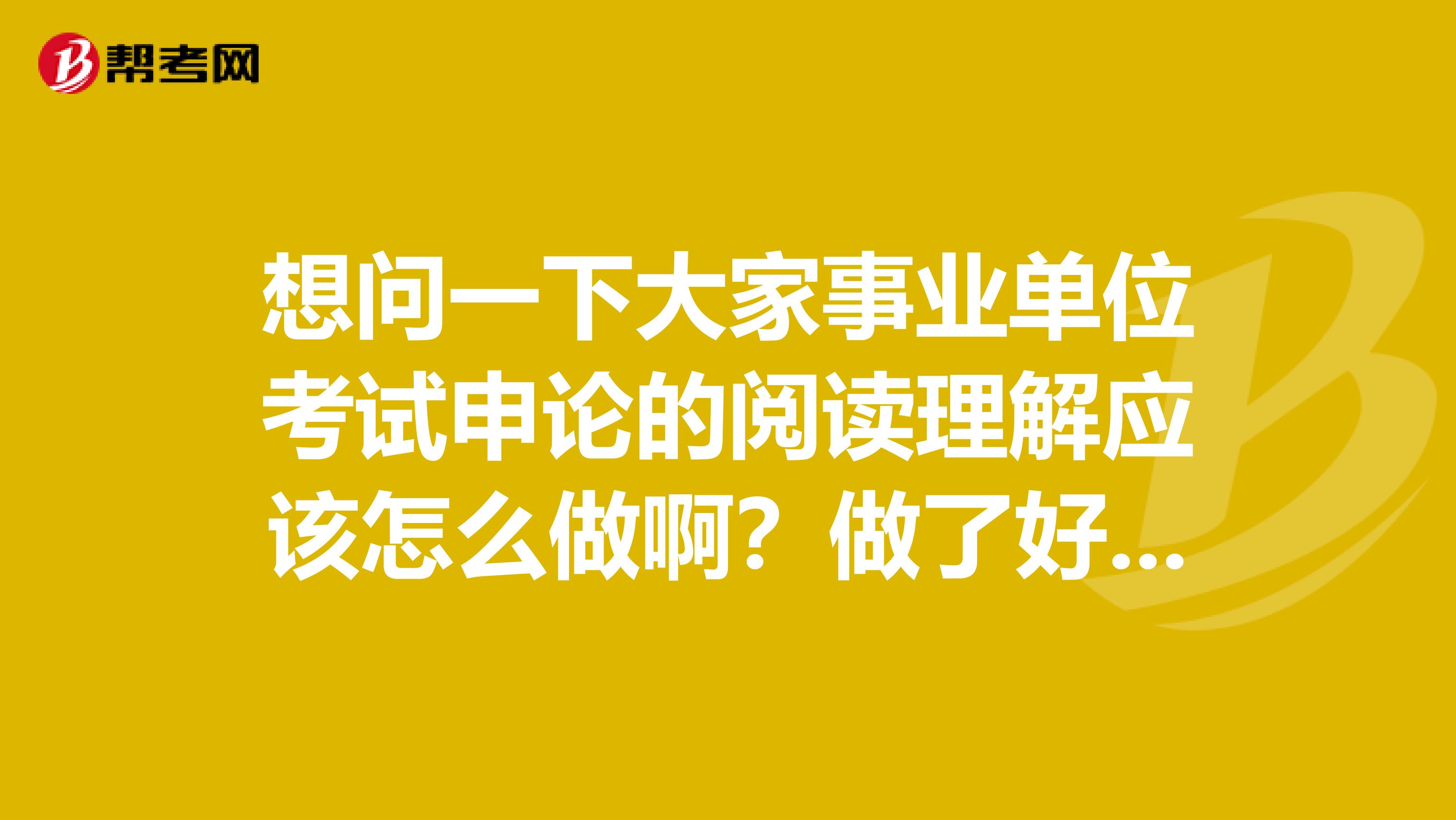 想问一下大家事业单位考试申论的阅读理解应该怎么做啊？做了好几天的练习，还是漏洞百出！我目前从事市场调研员工作！