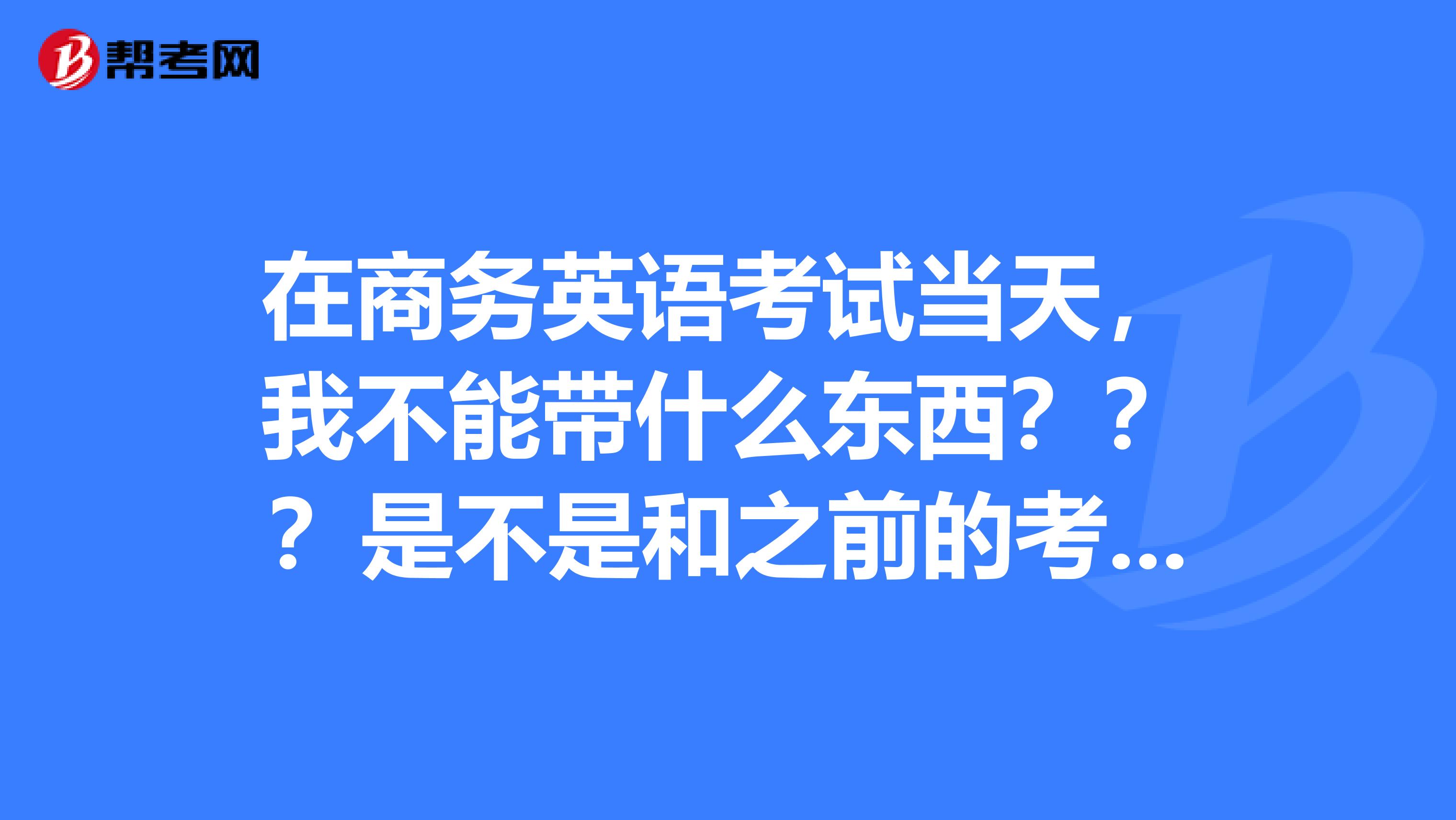 在商务英语考试当天,我不能带什么东西???是不是和之前的考试带的内容是一样的?