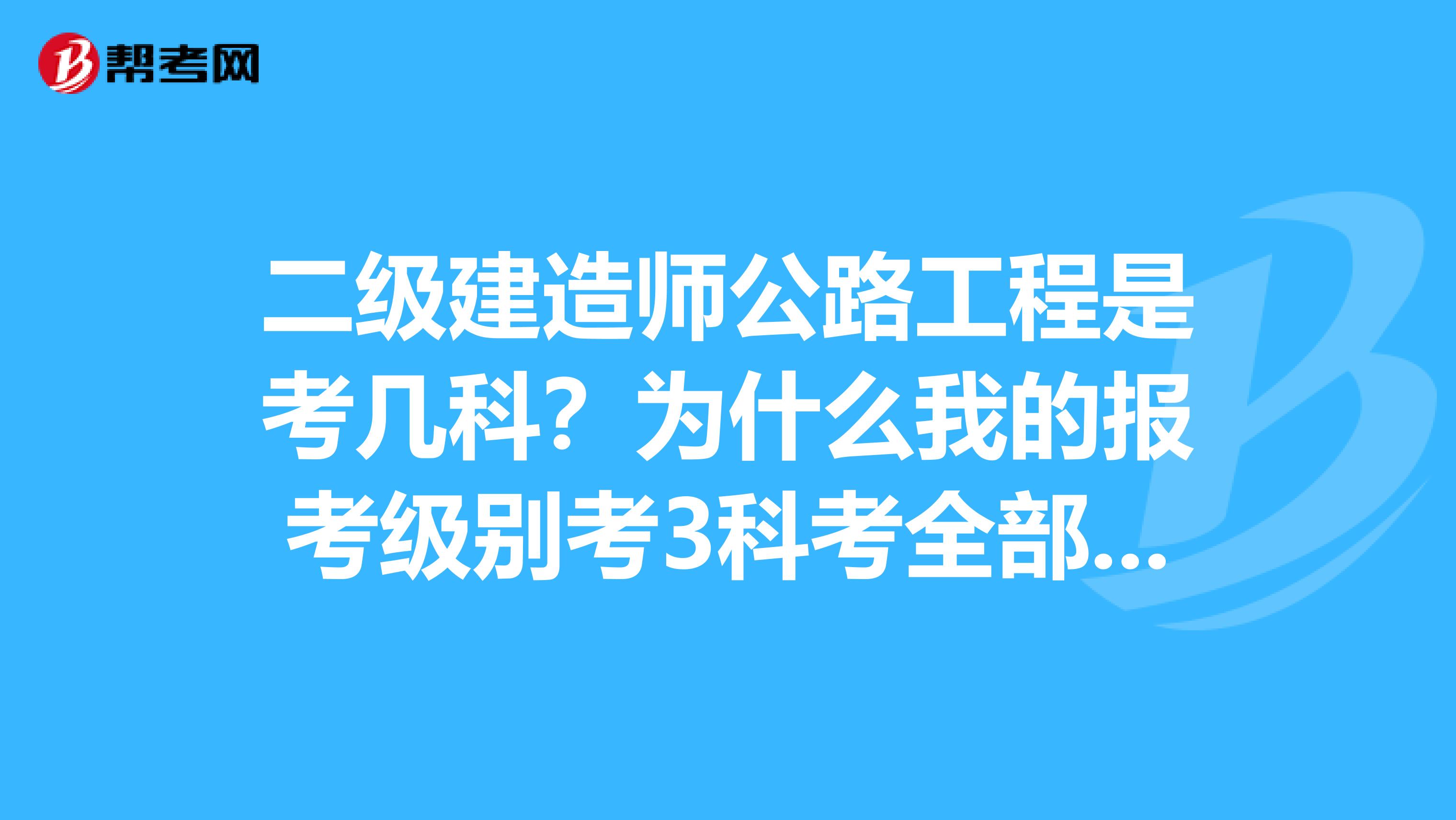 二级建造师公路工程是考几科?为什么我的报考级别考3科考全部科目但是准考证上面只有考建设工程施工管