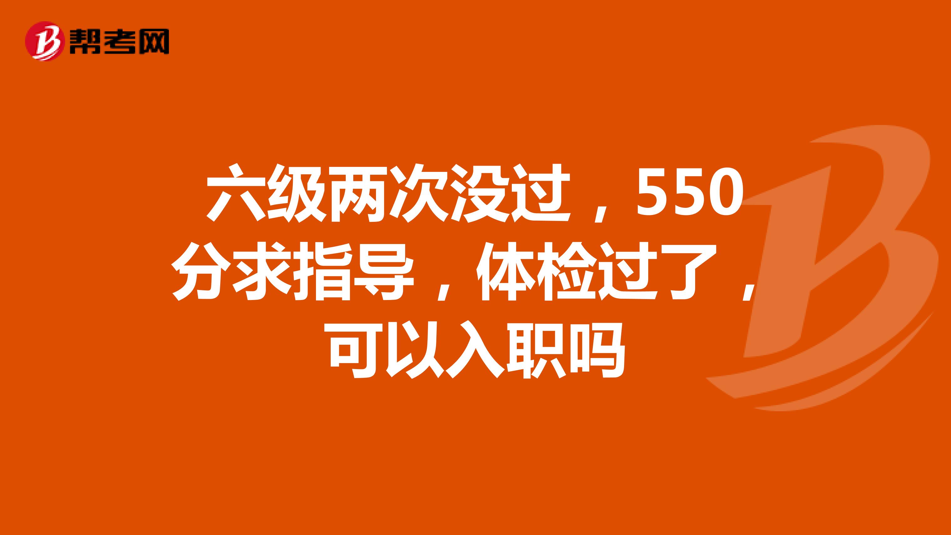 六级两次没过,550分求指导,体检过了,可以入职吗