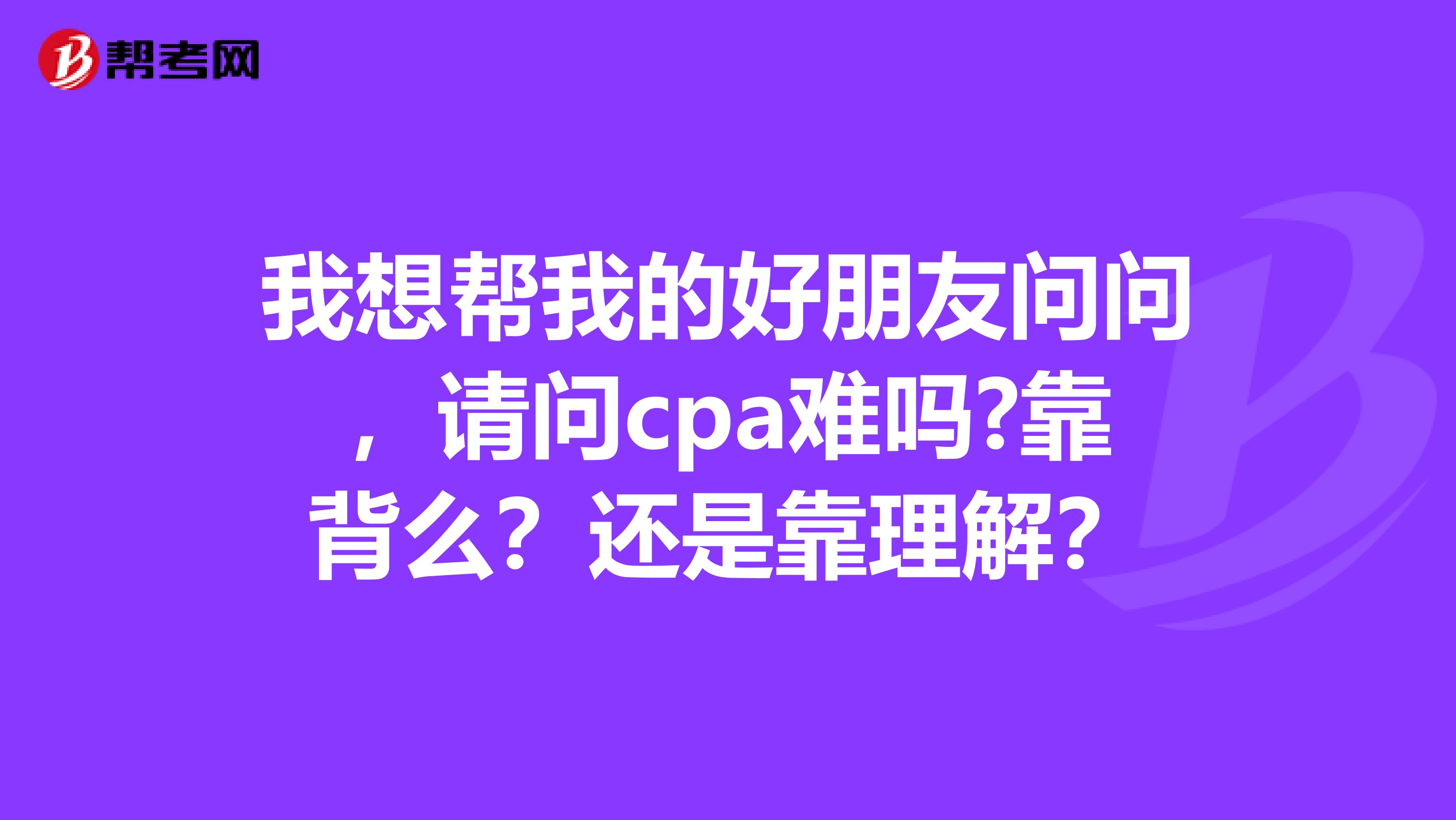 我想帮我的好朋友问问，请问cpa难吗?靠背么？还是靠理解？
