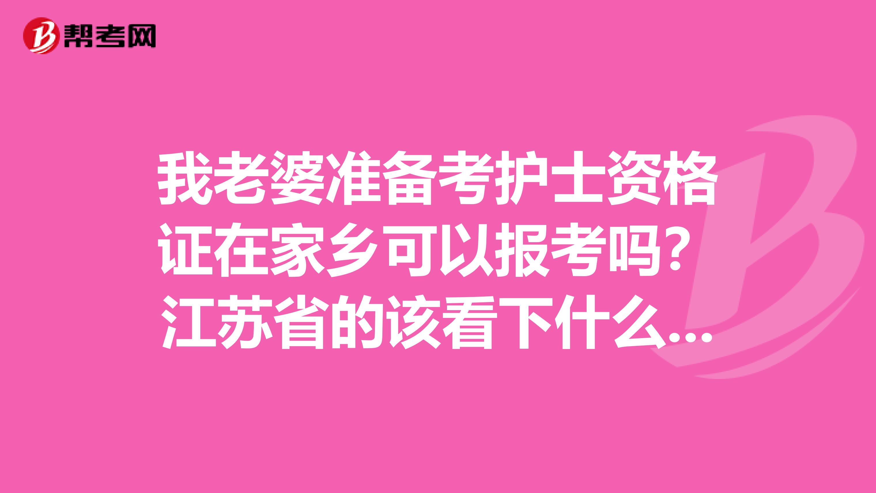 我老婆准备考护士资格证在家乡可以报考吗?江苏省的该看下什么资料?详细的介绍一下啊谢谢大家