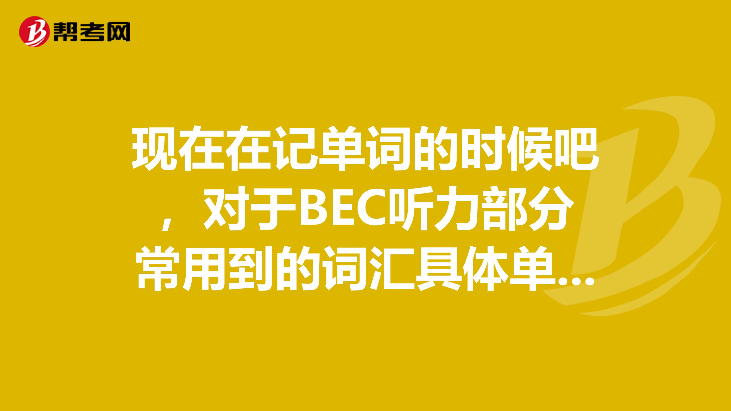 现在在记单词的时候吧,对于BEC听力部分常用到的词汇具体单词记得不是很好,你们能说一说有哪些吗?
