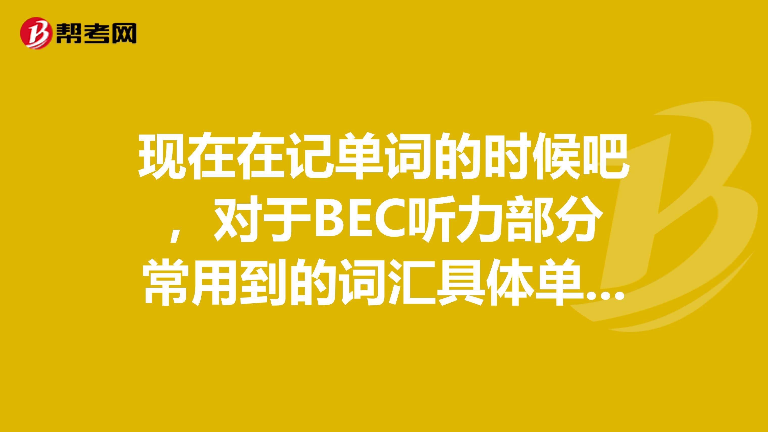 现在在记单词的时候吧，对于BEC听力部分常用到的词汇具体单词记得不是很好，你们能说一说有哪些吗？