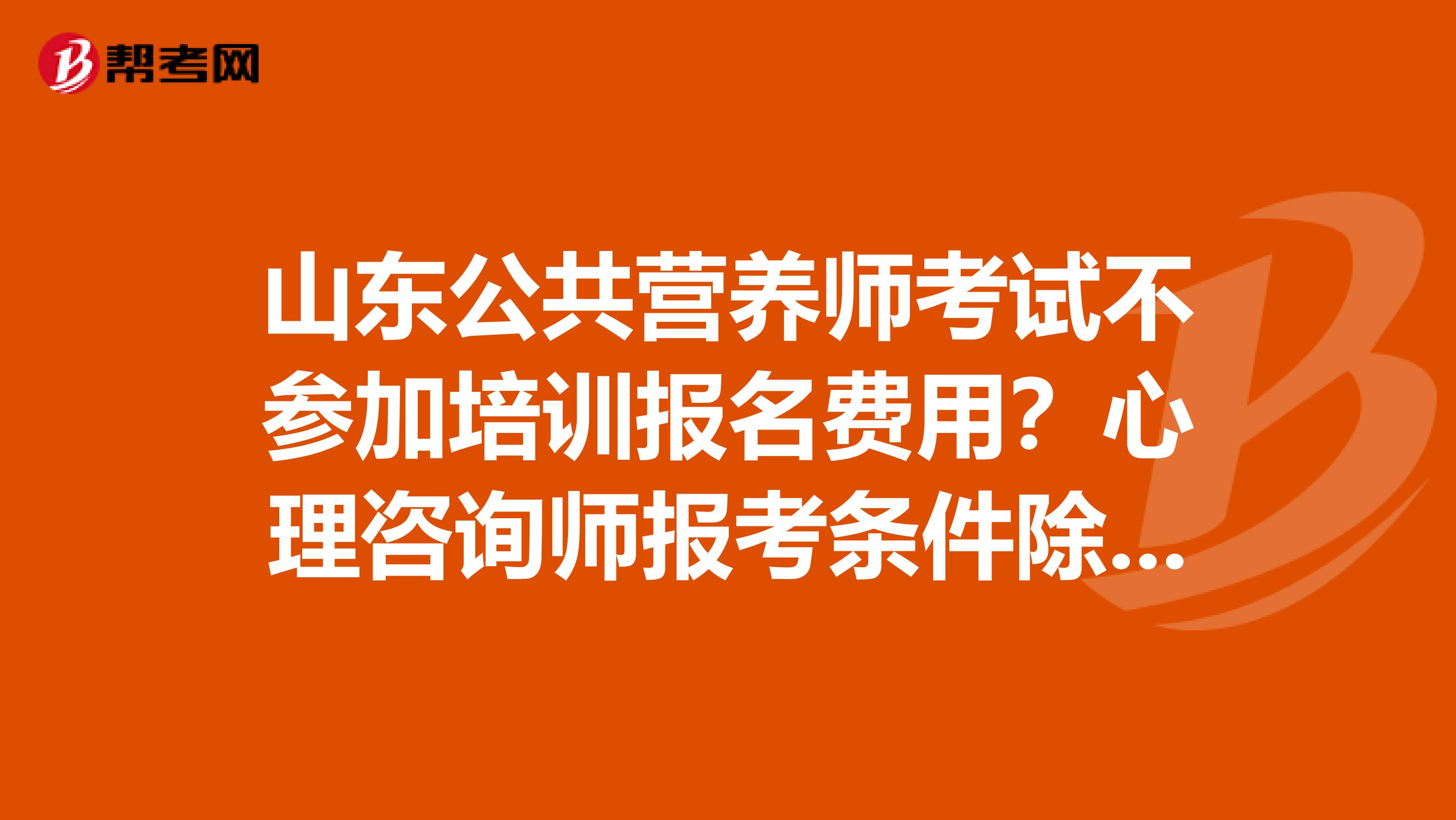 山东公共营养师考试不参加培训报名费用?心理咨询师报考条件除官方文件外,报名费用?