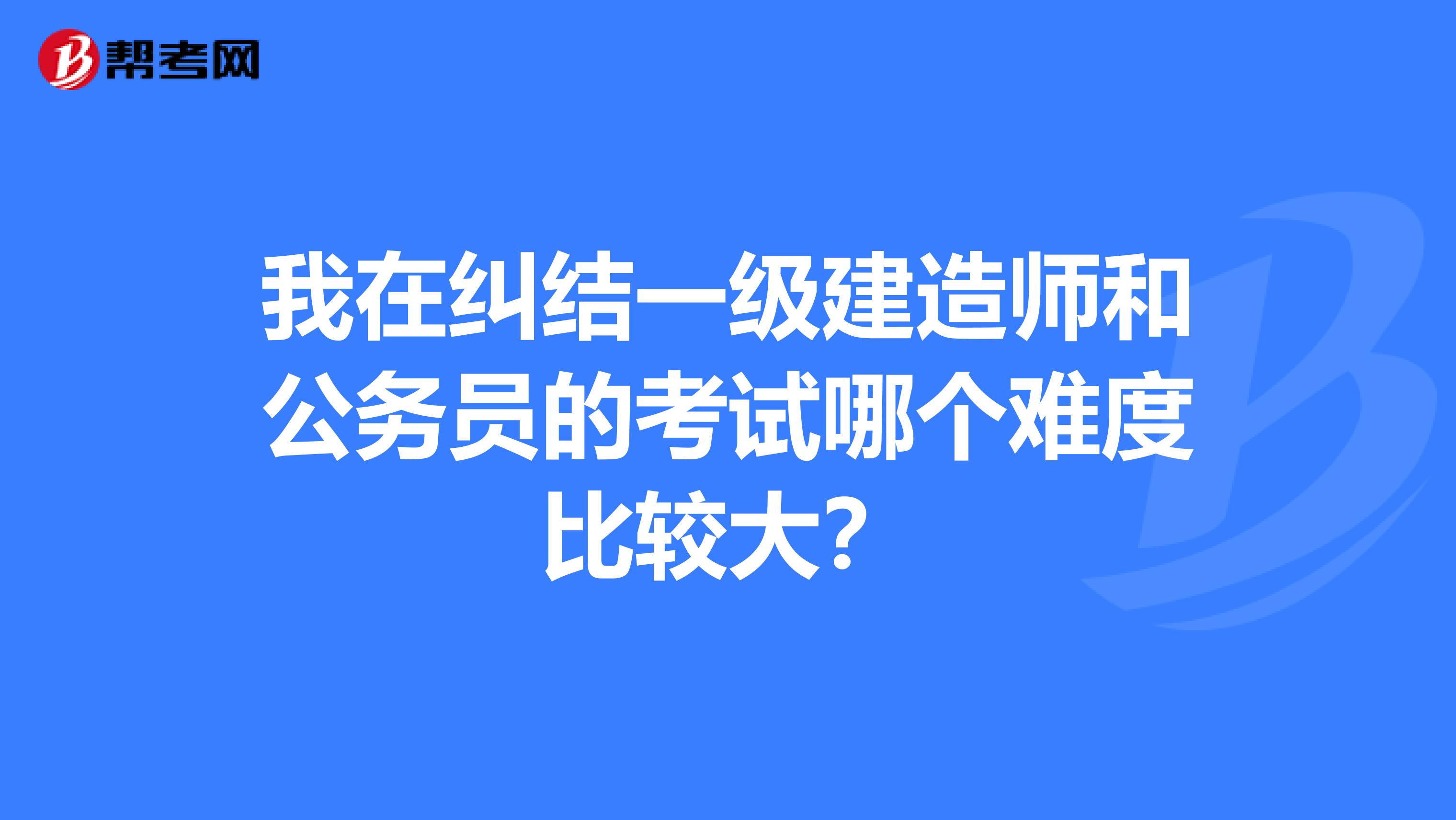 我在纠结一级建造师和公务员的考试哪个难度比较大?