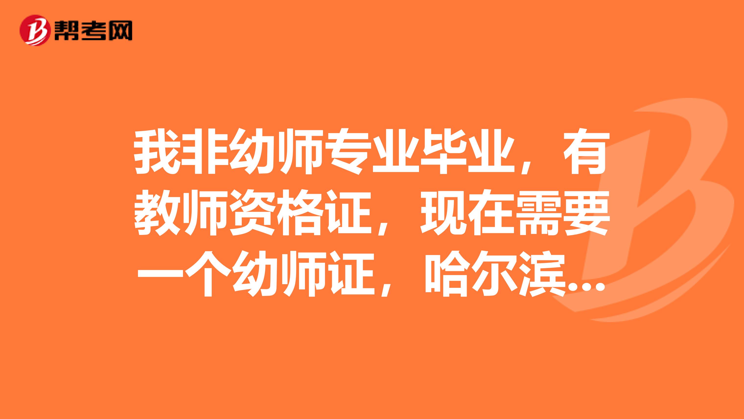 我非幼师专业毕业，有教师资格证，现在需要一个幼师证，哈尔滨哪里能考啊，