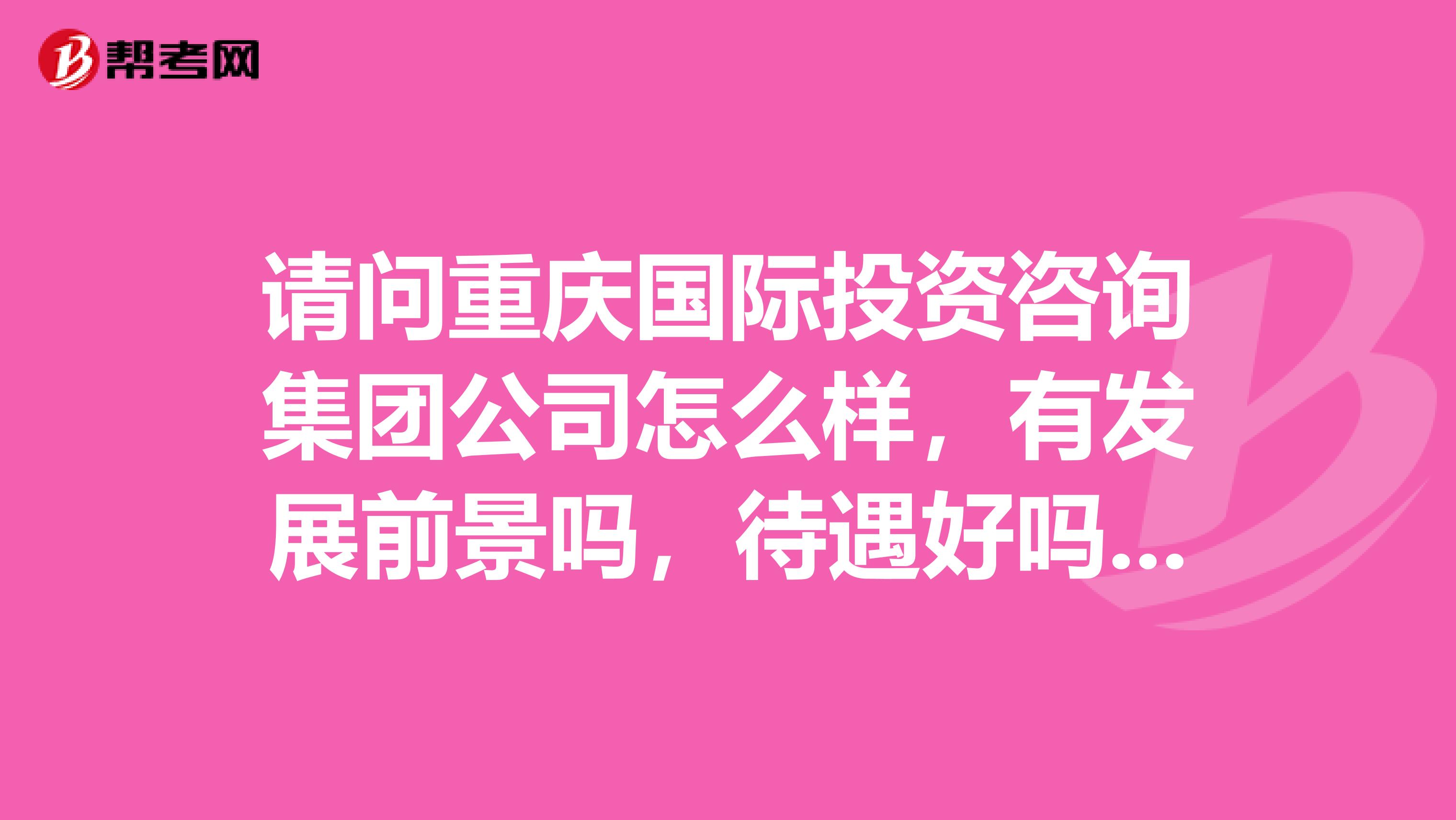 请问重庆国际投资咨询集团公司怎么样，有发展前景吗，待遇好吗，纠结，纠结死了