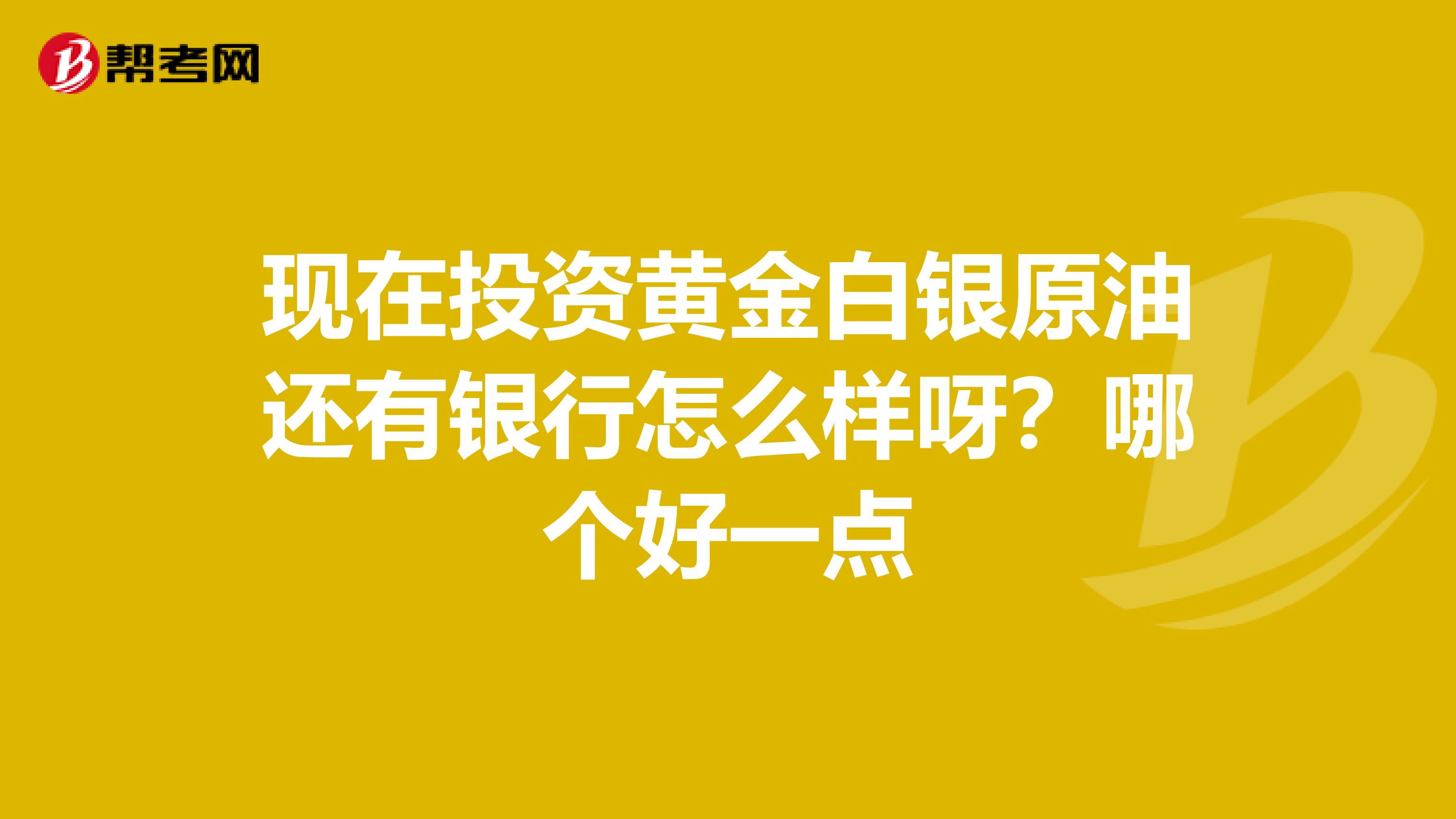 现在投资黄金白银原油还有银行怎么样呀?哪个好一点