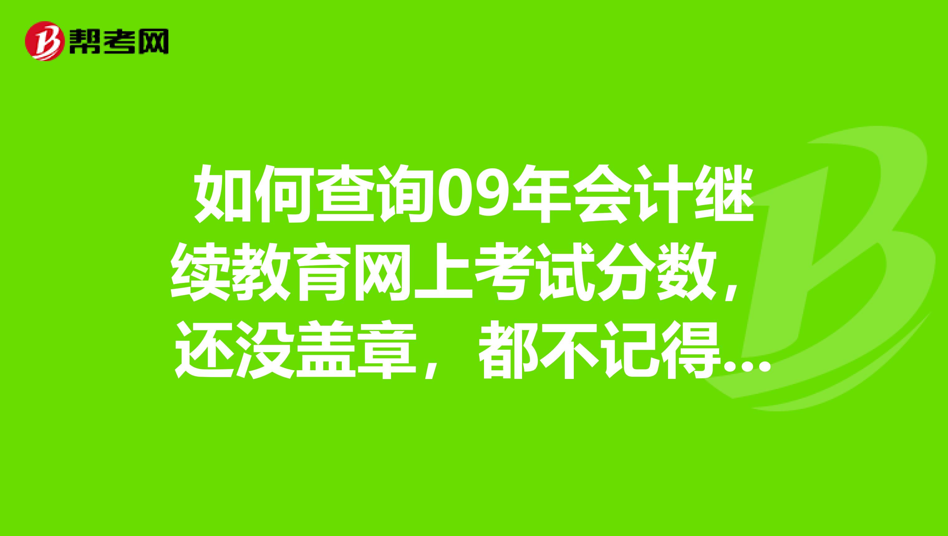 如何查询09年会计继续教育网上考试分数,还没盖章,都不记得及格了没有了,广州天河的