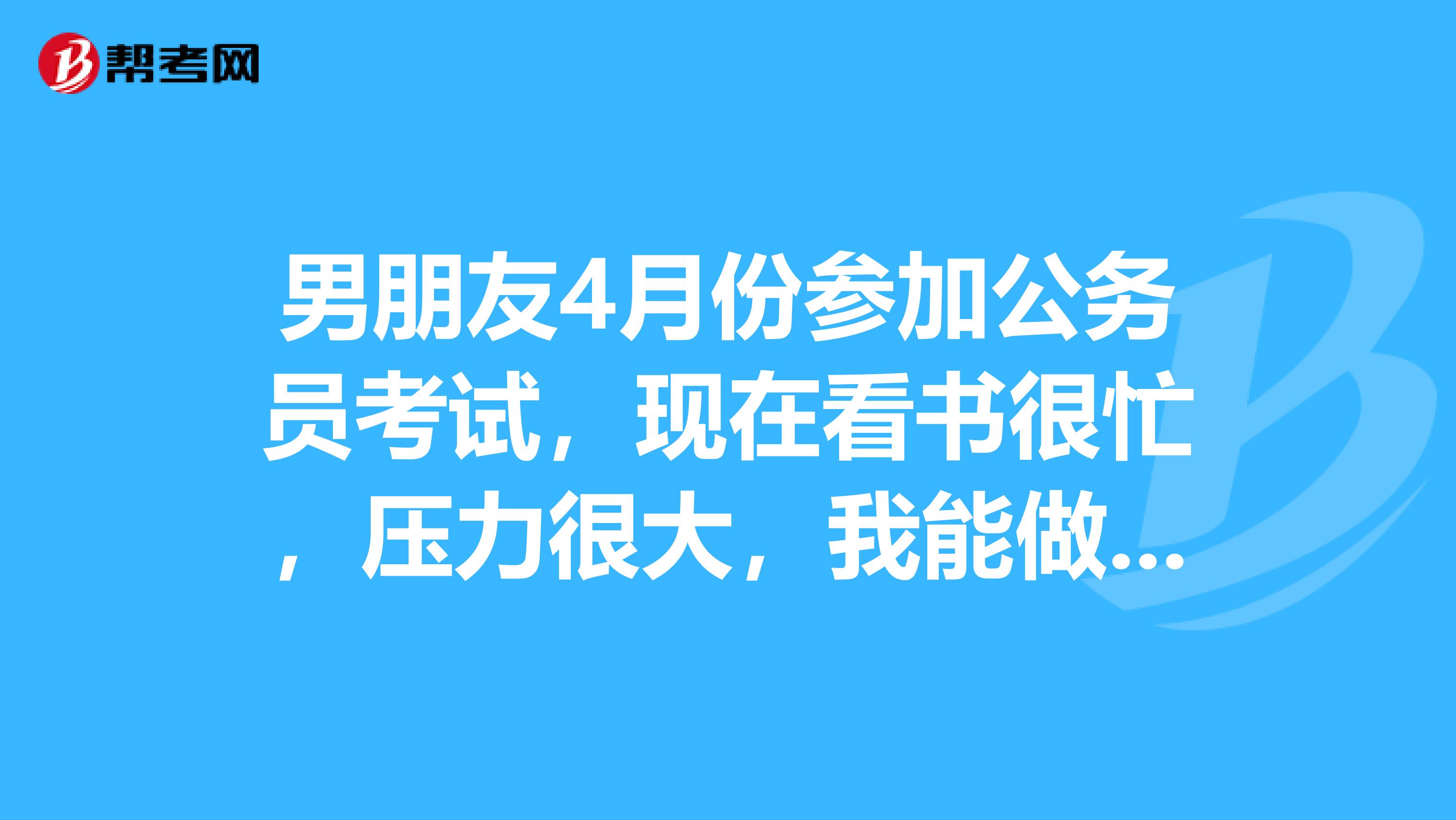 男朋友4月份参加公务员考试，现在看书很忙，压力很大，我能做些什么鼓励他给他信心呢？
