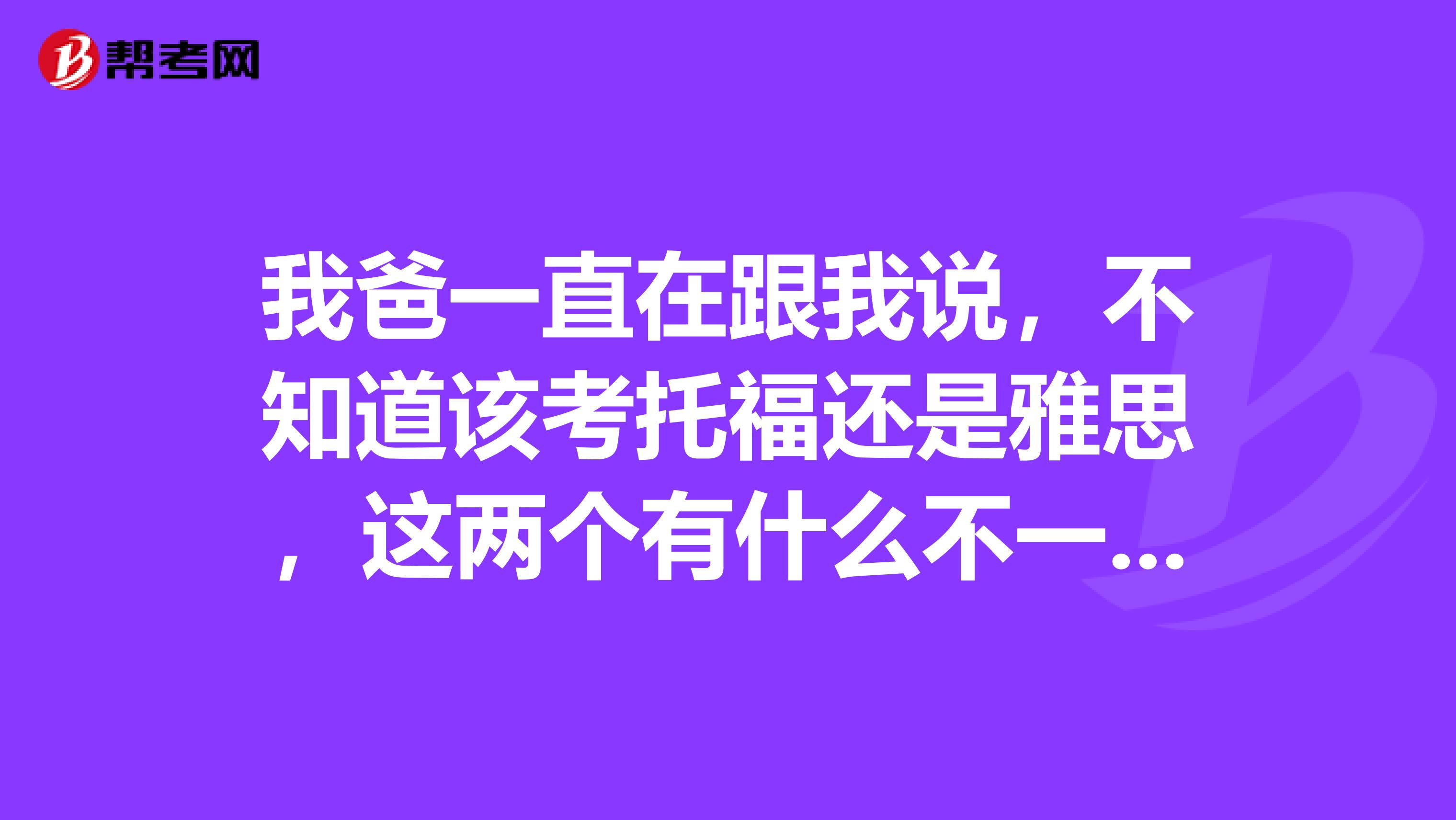 我爸一直在跟我说,不知道该考托福还是雅思,这两个有什么不一样么?