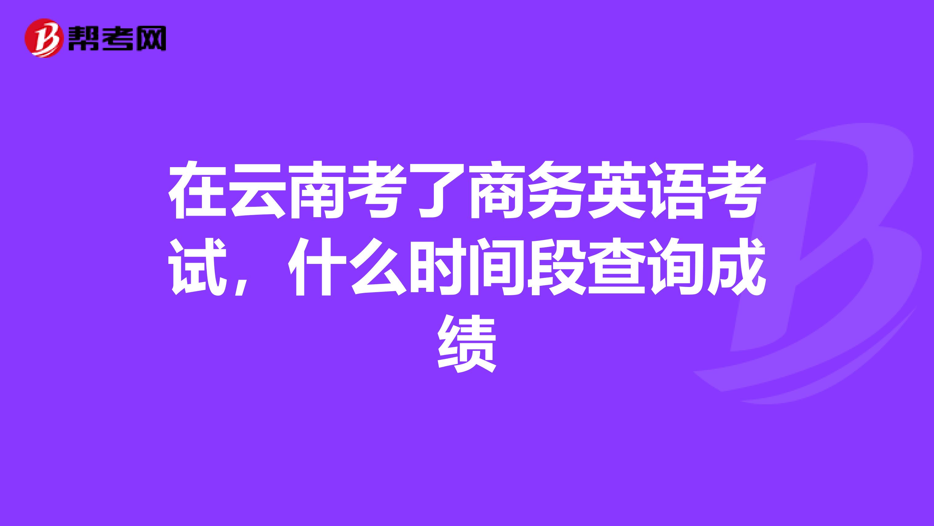在云南考了商务英语考试,什么时间段查询成绩