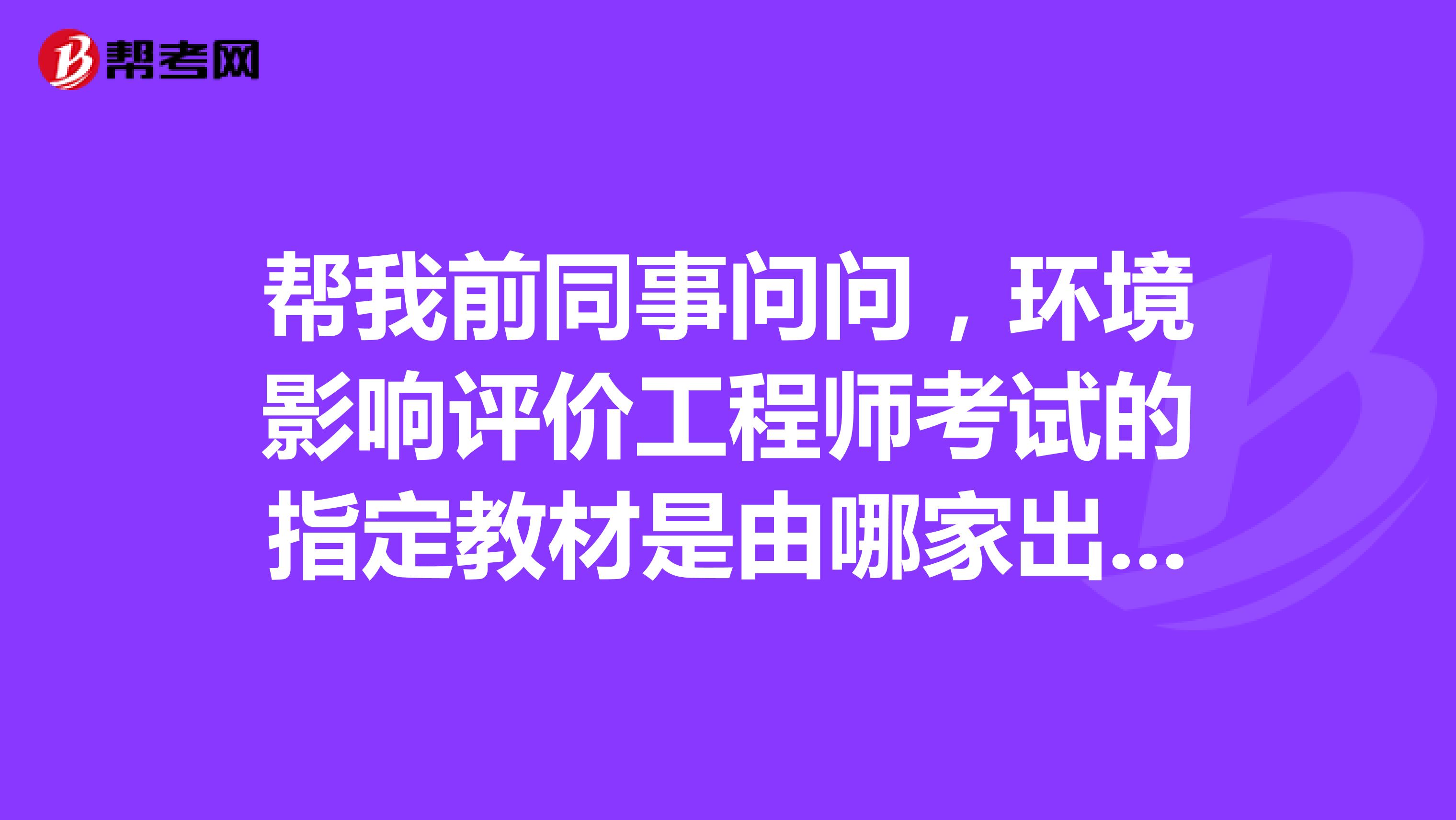 帮我前同事问问,环境影响评价工程师考试的指定教材是由哪家出版社出版的?谢谢!