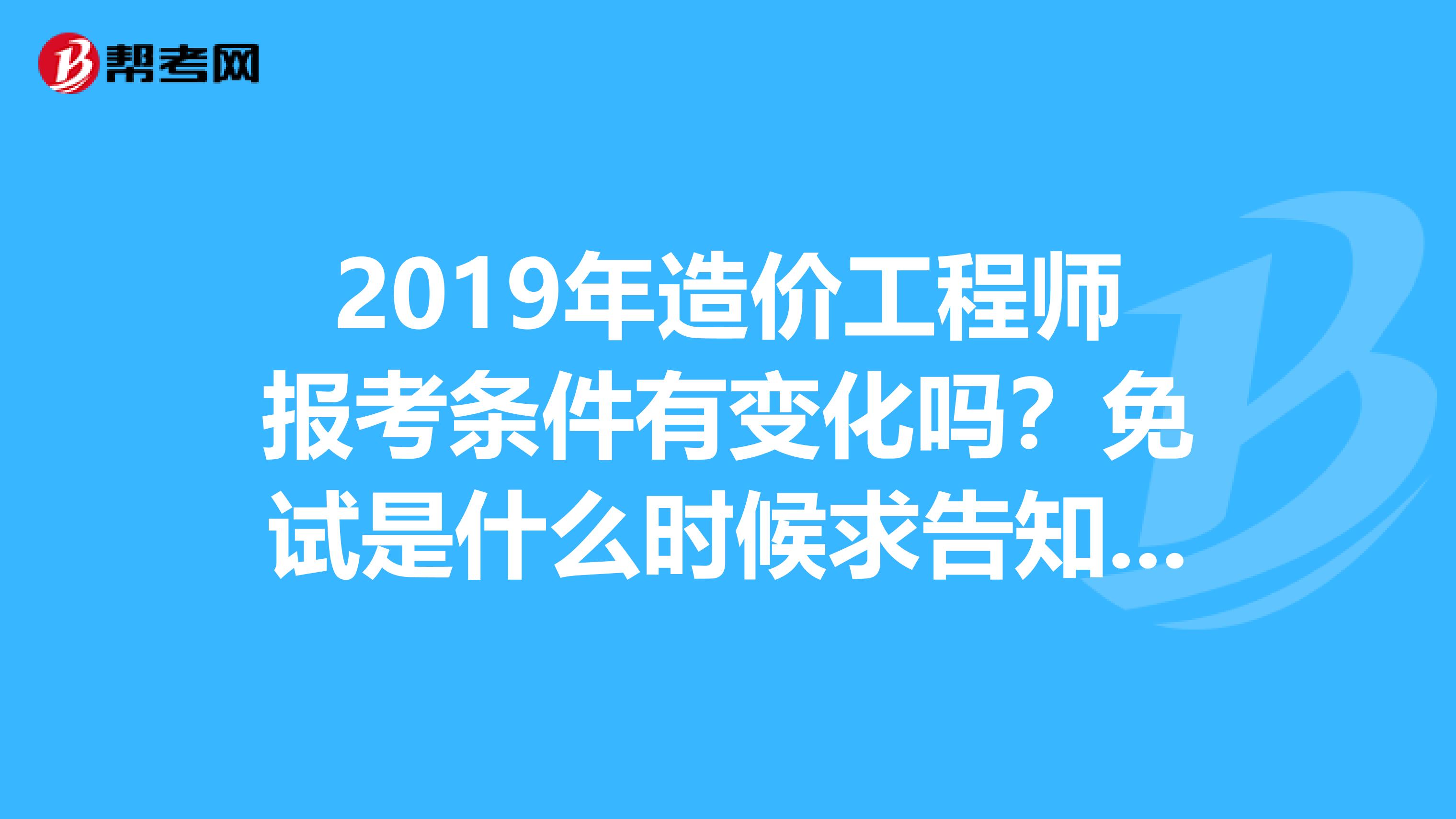 2019年造价工程师报考条件有变化吗？免试是什么时候求告知？谢谢