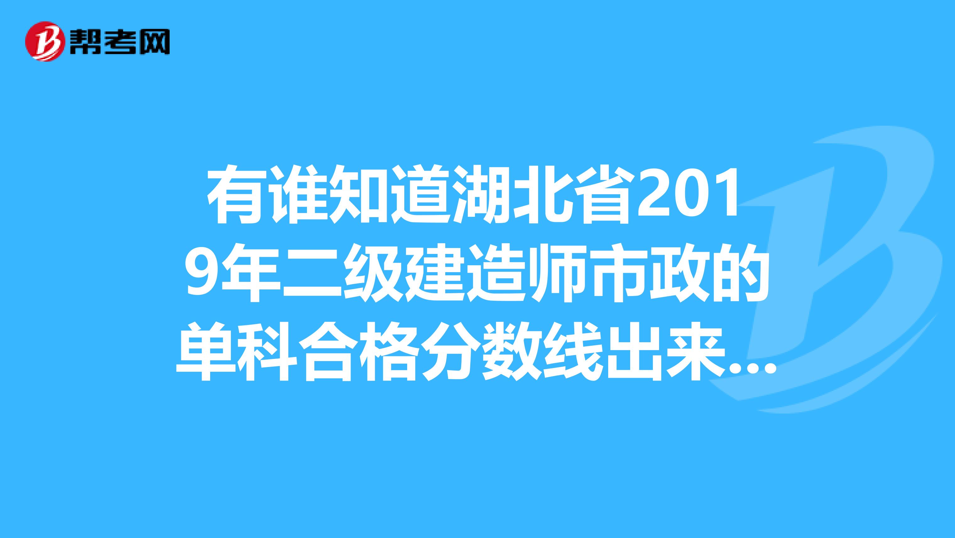 有谁知道湖北省2019年二级建造师市政的单科合格分数线出来了没有，如果出来了是多少？